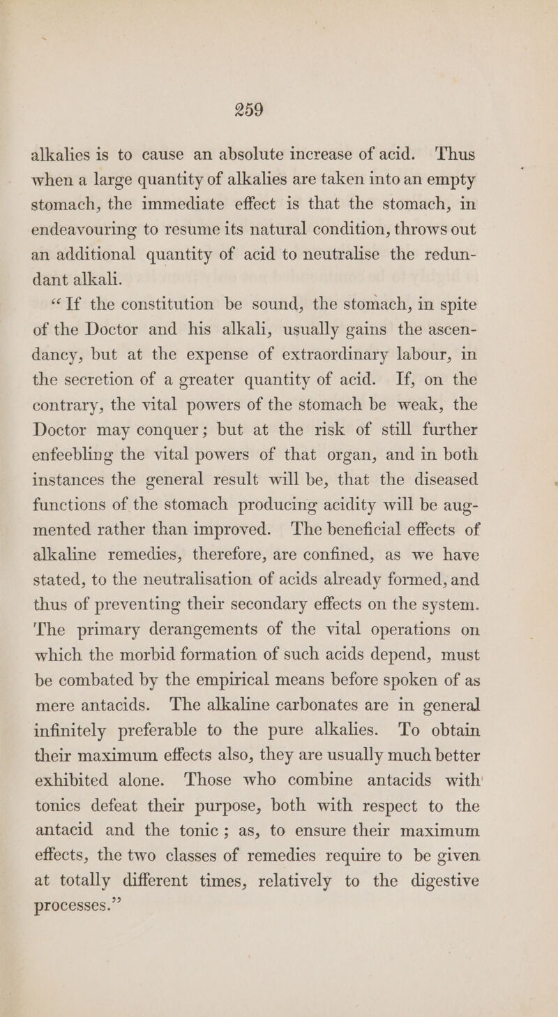 alkalies is to cause an absolute increase of acid. Thus when a large quantity of alkalies are taken into an empty stomach, the immediate effect is that the stomach, in endeavouring to resume its natural condition, throws out an additional quantity of acid to neutralise the redun- dant alkah. “Tf the constitution be sound, the stomach, in spite of the Doctor and his alkali, usually gains the ascen- dancy, but at the expense of extraordinary labour, in the secretion of a greater quantity of acid. If, on the contrary, the vital powers of the stomach be weak, the Doctor may conquer; but at the risk of still further enfeebling the vital powers of that organ, and in both instances the general result will be, that the diseased functions of the stomach producing acidity will be aug- mented rather than improved. The beneficial effects of alkaline remedies, therefore, are confined, as we have stated, to the neutralisation of acids already formed, and thus of preventing their secondary effects on the system. The primary derangements of the vital operations on which the morbid formation of such acids depend, must be combated by the empirical means before spoken of as mere antacids. ‘The alkaline carbonates are in general infinitely preferable to the pure alkalies. To obtain their maximum effects also, they are usually much better exhibited alone. Those who combine antacids with tonics defeat their purpose, both with respect to the antacid and the tonic; as, to ensure their maximum effects, the two classes of remedies require to be given at totally different times, relatively to the digestive processes.”