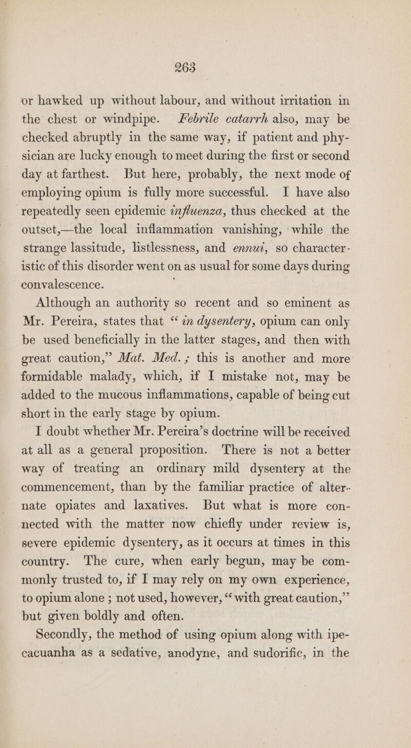 or hawked up without labour, and without irritation in the chest or windpipe. febrile catarrh also, may be checked abruptly in the same way, if patient and phy- sician are lucky enough to meet during the first or second day at farthest. But here, probably, the next mode of employing opium is fully more successful. I have also repeatedly seen epidemic 7fluenza, thus checked at the outset,—the local inflammation vanishing, ‘while the strange lassitude, listlessness, and ennwe, so character- istic of this disorder went on as usual for some days during convalescence. Although an authority so recent and so eminent as Mr. Pereira, states that “ im dysentery, opium can only be used beneficially in the latter stages, and then with great caution,” Mat. Med.; this is another and more formidable malady, which, if I mistake not, may be added to the mucous inflammations, capable of being cut short in the early stage by opium. I doubt whether Mr. Pereira’s doctrine will be received at all as a general proposition. There is not a better way of treating an ordinary mild dysentery at the commencement, than by the familiar practice of alter- nate opiates and laxatives. But what is more con- nected with the matter now chiefly under review is, severe epidemic dysentery, as it occurs at times in this country. The cure, when early begun, may be com- monly trusted to, if I may rely on my own experience, to opium alone ; not used, however, “with great caution,” but given boldly and often. Secondly, the method of using opium along with ipe- cacuanha as a sedative, anodyne, and sudorific, in the