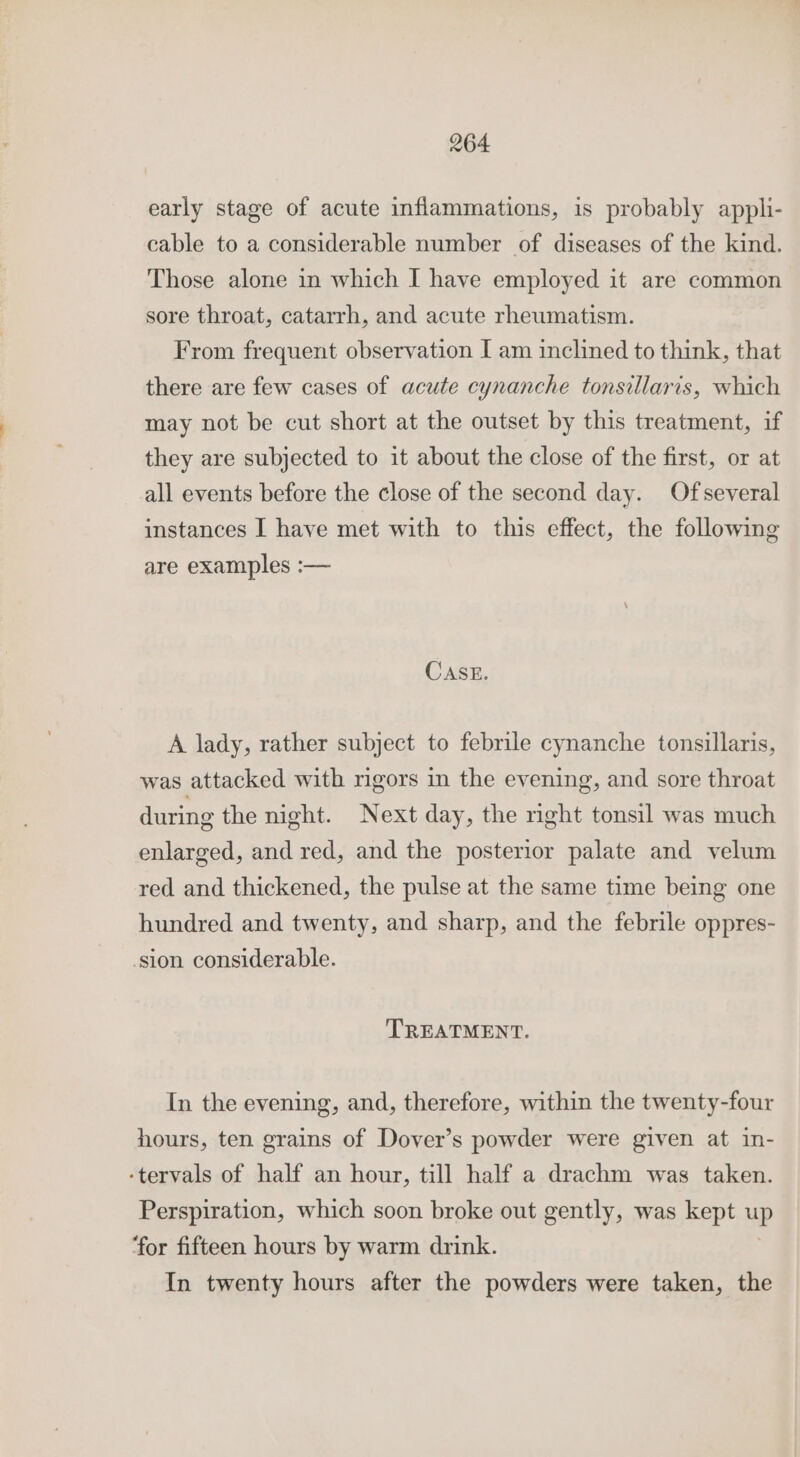 early stage of acute inflammations, is probably appli- cable to a considerable number of diseases of the kind. Those alone in which I have employed it are common sore throat, catarrh, and acute rheumatism. From frequent observation I am inclined to think, that there are few cases of acute cynanche tonsillaris, which may not be cut short at the outset by this treatment, if they are subjected to it about the close of the first, or at all events before the close of the second day. Ofseveral instances I have met with to this effect, the following are examples :— CASE. A lady, rather subject to febrile cynanche tonsillaris, was attacked with rigors in the evening, and sore throat during the night. Next day, the right tonsil was much enlarged, and red, and the posterior palate and velum red and thickened, the pulse at the same time being one hundred and twenty, and sharp, and the febrile oppres- sion considerable. TREATMENT. In the evening, and, therefore, within the twenty-four hours, ten grains of Dover’s powder were given at in- ‘tervals of half an hour, till half a drachm was taken. Perspiration, which soon broke out gently, was kept up ‘for fifteen hours by warm drink. In twenty hours after the powders were taken, the