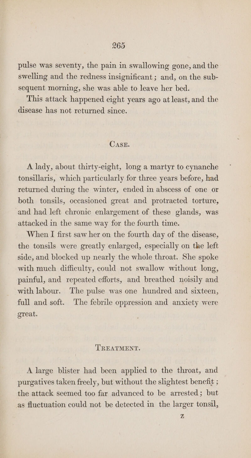 269 pulse was seventy, the pain in swallowing gone, and the swelling and the redness insignificant.; and, on the sub- sequent morning, she was able to leave her bed. This attack happened eight years ago at least, and the disease has not returned since. CASE. A lady, about thirty-eight, long a martyr to cynanche tonsillaris, which particularly for three years before, had returned during the winter, ended in abscess of one or both tonsils, occasioned great and protracted torture, and had left chronic enlargement of these glands, was attacked in the same way for the fourth time. When I first saw her on the fourth day of the disease, the tonsils were greatly enlarged, especially on the left side, and blocked up nearly the whole throat. She spoke with much difficulty, could not swallow without long, painful, and repeated efforts, and breathed noisily and with labour. ‘The pulse was one hundred and sixteen, full and soft. The febrile oppression and anxiety were great. TREATMENT. A large blister had been applied to the throat, and purgatives taken freely, but without the slightest benefit ; the attack seemed too far advanced to be arrested; but as fluctuation could not be detected in the larger tonsil, Z