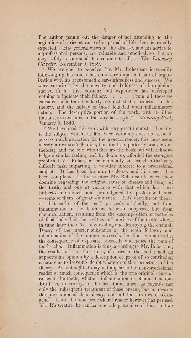 The author points out the danger of not attending to the beginning of caries at an earlier period of life than is usually expected. His general views of the disease, and his advice to unprofessional persons, are valuable and practical, so that we may safely recommend his volume to all.”—The Literary Gazette, November 9, 1839. “We are glad to perceive that Mr. Robertson is steadily following up his researches on a very important part of organ- ization with his accustomed clear-sightedness and success. We were surprised by the novelty and boldness of the opinions started in his first edition; but experience has developed nothing to indicate their fallacy. . . . From all these we consider the author has fairly established the correctness of his theory, and the fallacy of those founded upon inflammatory action. The descriptive portion of the work, with its illus- trations, are executed in the very best style.—Morning Post, January 3, 1840. “We have read this work with very great interest. Looking to the subject, which, at first view, certainly does not seem to possess much attraction for the general reader, this may seem merely a reviewer's flourish, but it is true, perfectly true, never- theless; and no one who takes up the book but will acknow- ledge a similar feeling, and by doing so, afforded the strongest proof that Mr. Robertson has eminently succeeded in that very difficult task, imparting a popular interest to a professional subject. It has been his aim to do so, and his success has - been complete. In this treatise Mr. Robertson teaches a new doctrine regarding the original cause of disease and decay of the teeth, and one at variance with that which has been hitherto entertained and promulgated by professional men —some of them of great eminence. This doctrine or theory is, that caries of the teeth proceeds originally, not from inflammation in the tooth as hitherto supposed, but from chemical action, resulting from tbe decomposition of particles of food lodged in the cavities and crevices of the teeth, which, in time, have the effect of corroding and destroying the enamel. Decay of the interior substance of the tooth follows; and inflammation of the numerous vessels that line its inner walls, the consequence of exposure, succeeds, and hence the pain of tooth-ache. Inflammation is thus, according to Mr. Robertson, the result and not the cause, of caries in the teeth; and he supports his opinion by a description of proof of so convincing a nature as to leaveno doubt whatever of the correctness of his theory. <At first sight it may not appear to the non-professional reader of much consequence which is the true original cause of caries in the teeth, whether inflammation or chemical action. But it is, in reality, of the last importance, as regards not only the subsequent treatment of these organs, but as regards the prevention of their decay, and all the tortures of tooth- ache. Until the non-professional reader however has perused Mr. R’s treatise, he can have no adequate idea of this; and we