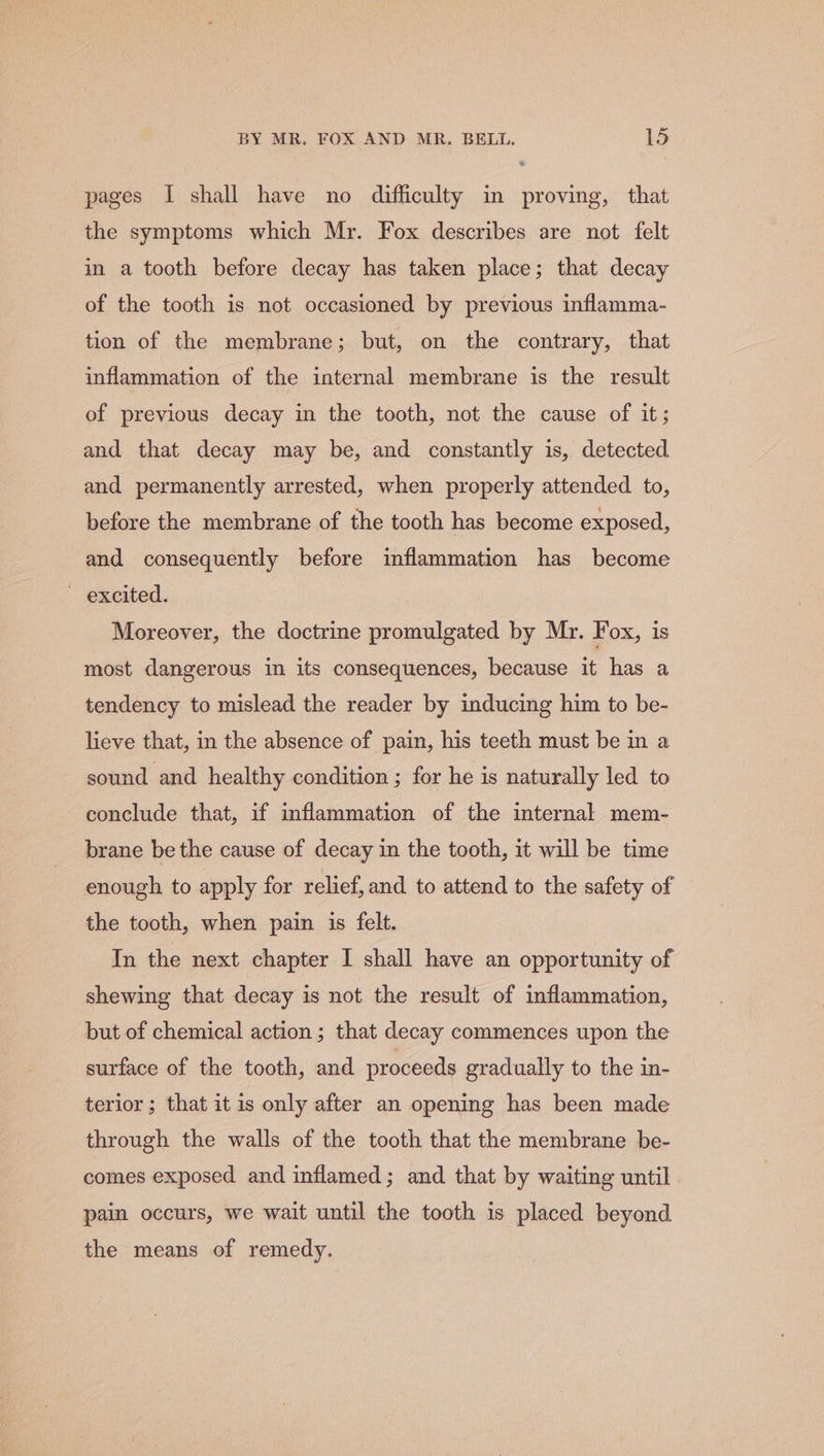 pages I shall have no difficulty in proving, that the symptoms which Mr. Fox describes are not felt in a tooth before decay has taken place; that decay of the tooth is not occasioned by previous inflamma- tion of the membrane; but, on the contrary, that inflammation of the internal membrane is the result of previous decay in the tooth, not the cause of it; and that decay may be, and constantly is, detected and permanently arrested, when properly attended to, before the membrane of the tooth has become exposed, and consequently before inflammation has become ~ excited. Moreover, the doctrine promulgated by Mr. Fox, 1s most dangerous in its consequences, because it has a tendency to mislead the reader by inducing him to be- lieve that, in the absence of pain, his teeth must be in a sound and healthy condition ; for he is naturally led to conclude that, if inflammation of the internal mem- brane be the cause of decay in the tooth, it will be time enough to apply for relief, and to attend to the safety of the tooth, when pain is felt. In the next chapter I shall have an opportunity of shewing that decay is not the result of inflammation, but of chemical action ; that decay commences upon the surface of the tooth, and proceeds gradually to the in- terior ; that it is only after an opening has been made through the walls of the tooth that the membrane be- comes exposed and inflamed; and that by waiting until pain occurs, we wait until the tooth is placed beyond the means of remedy.