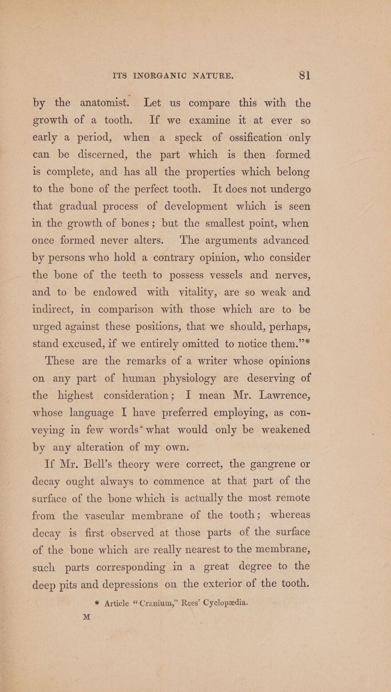 by the anatomist. Let us compare this with the growth of a tooth. If we examine it at ever so early a period, when a speck of ossification only can be discerned, the part which is then formed is complete, and has all the properties which belong to the bone of the perfect tooth. It does not undergo that gradual process of development which is seen in the growth of bones; but the smallest point, when once formed never alters. The arguments advanced by persons who hold a contrary opinion, who consider the bone of the teeth to possess vessels and nerves, and to be endowed with vitality, are so weak and indirect, 1 comparison with those which are to be urged against these positions, that we should, perhaps, stand excused, if we entirely omitted to notice them.’”’* These are the remarks of a writer whose opinions on any part of human physiology are deserving of the highest consideration; I mean Mr. Lawrence, whose language I have preferred employing, as con- veying in few words* what would only be weakened by any alteration of my own. If Mr. Bell’s theory were correct, the gangrene or decay ought always to commence at that part of the surface of the bone which is actually the most remote from the vascular membrane of the tooth; whereas decay is first observed at those parts of the surface of the bone which are really nearest to the membrane, such parts corresponding in a great degree to the deep pits and depressions on the exterior of the tooth. * Article “Cranium,” Rees’ Cyclopedia. M