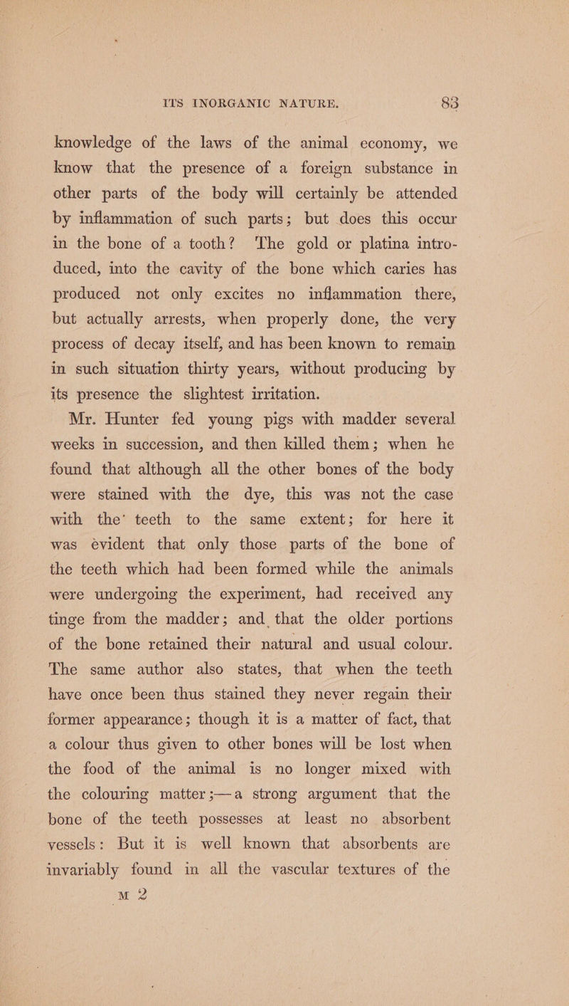 e) knowledge of the laws of the animal economy, we know that the presence of a foreign substance in other parts of the body will certainly be attended by inflammation of such parts; but does this occur in the bone of a tooth? ‘The gold or platina intro- duced, into the cavity of the bone which caries has produced not only excites no inflammation there, but actually arrests, when properly done, the very process of decay itself, and has been known to remain in such situation thirty years, without producing by its presence the slightest irritation. Mr. Hunter fed young pigs with madder several weeks in succession, and then killed them; when he found that although all the other bones of the body were stained with the dye, this was not the case with the’ teeth to the same extent; for here it was evident that only those parts of the bone of the teeth which had been formed while the animals were undergoing the experiment, had received any tinge from the madder; and, that the older portions of the bone retained their natural and usual colour. The same author also states, that when the teeth have once been thus stained they never regain their former appearance; though it is a matter of fact, that a colour thus given to other bones will be lost when the food of the animal is no longer mixed with the colourmg matter;—a strong argument that the bone of the teeth possesses at least no absorbent vessels: But it is well known that absorbents are invariably found in all the vascular textures of the M2