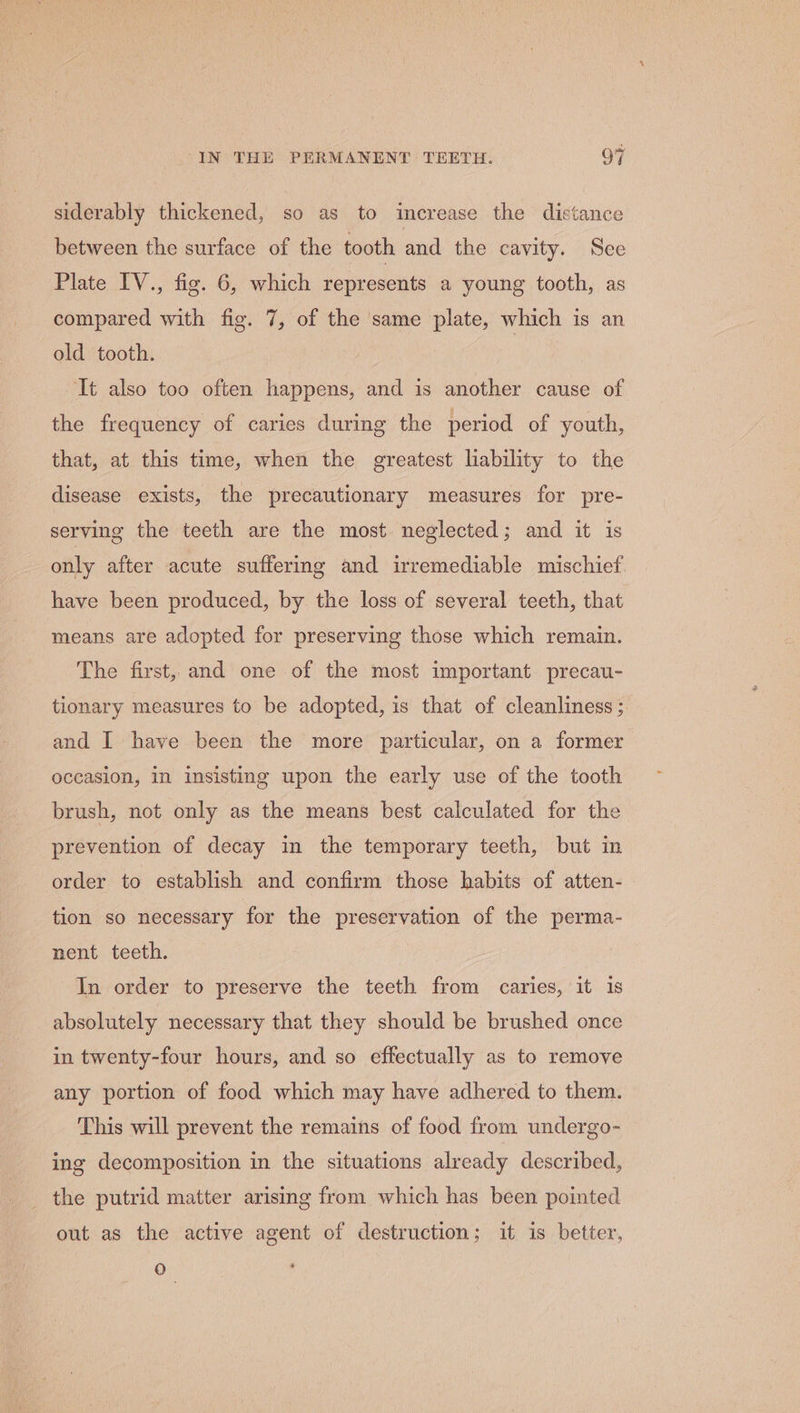 siderably thickened, so as to increase the distance between the surface of the tooth and the cavity. See Plate IV., fig. 6, which represents a young tooth, as compared with fig. 7, of the same plate, which is an old tooth. It also too often happens, and is another cause of the frequency of caries during the period of youth, that, at this time, when the greatest liability to the disease exists, the precautionary measures for pre- serving the teeth are the most neglected; and it is only after acute suffering and irremediable mischief have been produced, by the loss of several teeth, that means are adopted for preserving those which remain. The first, and one of the most important precau- tionary measures to be adopted, is that of cleanliness ; and I have been the more particular, on a former occasion, in insisting upon the early use of the tooth brush, not only as the means best calculated for the prevention of decay in the temporary teeth, but in order to establish and confirm those habits of atten- tion so necessary for the preservation of the perma- nent teeth. In order to preserve the teeth from caries, it 1s absolutely necessary that they should be brushed once in twenty-four hours, and so effectually as to remove any portion of food which may have adhered to them. This will prevent the remains of food from undergo- ing decomposition in the situations already described, the putrid matter arising from which has been pointed out as the active agent of destruction; it is better, 0 -