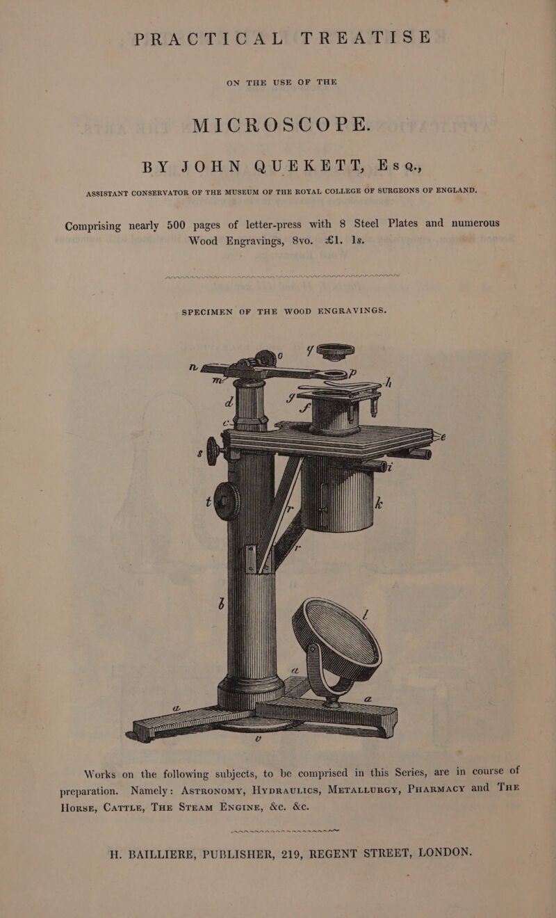 PRACTICAL TREATISE ON THE USE OF THE MICROSCOPE. BY JOHN QUEKETT, Esq, ASSISTANT CONSERVATOR OF THE MUSEUM OF THE ROYAL COLLEGE OF SURGEONS OF ENGLAND. Works on the following subjects, to be comprised in this Series, are in course of preparation. Namely: Astronomy, Hypravtics, MeratLurGy, PHARMACY and THE Horsr, Carrie, THe Steam Eneine, &amp;c. &amp;e. MARR ARAAR RR RAR ener