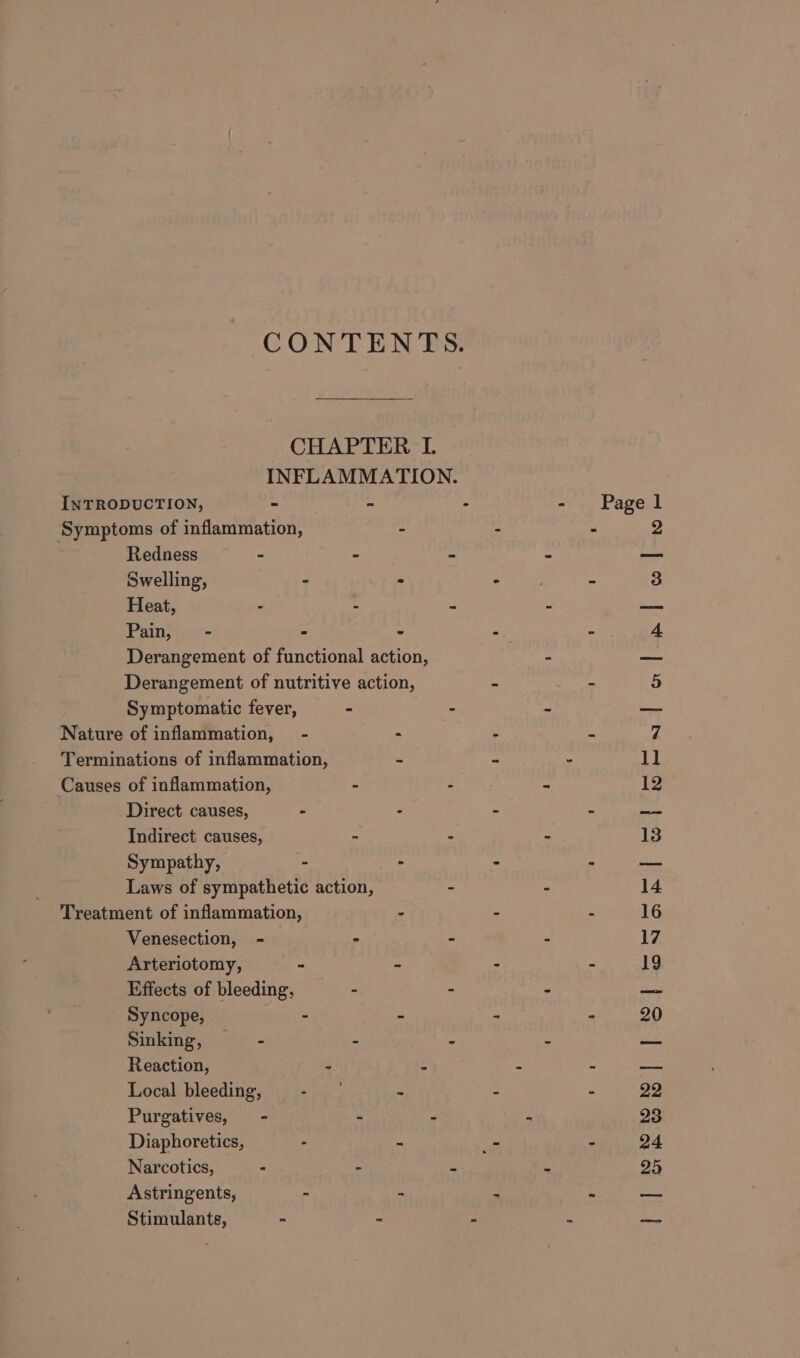 CONTENTS. CHAPTER L INFLAMMATION. INTRODUCTION, - - : - Pagel ‘Symptoms of inflammation, - - - 2 Redness - - = = ei Swelling, - . . . . 3 Heat, - : &lt; re Pain, - - - : - 4 Derangement of functional action, - — Derangement of nutritive action, - - 5 Symptomatic fever, - - x ame Nature of inflammation, - - &gt; = 7 Terminations of inflammation, - - - 11 Causes of inflammation, - - - 12 Direct causes, - - - x peat. Indirect causes, ” - - 13 Sympathy, - - - 2 — Laws of sympathetic action, - - 14 Treatment of inflammation, : ‘ E 16 Venesection, - - - - 17 Arteriotomy, - - ~ - 19 Effects of bleeding, - - . — Syncope, - - - - 20 Sinking, ~—- a . = se Reaction, ¥ s : E atin Local bleeding, ee &gt; - : 22 Purgatives, - - - - 23 Diaphoretics, : : - ~ 24 Narcotics, - - e 3 25 Astringents, - - 2 : ate: