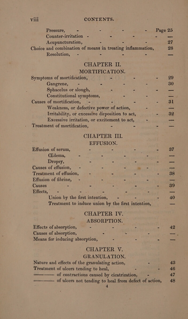 Pressure, ~ - - - Page 25 Counter-irritation - “ ~ 2 Aba Acupuncturation, - - - Q7 Choice and combination of means in treating inflammation, 28 Resolution, - = E i oe CHAPTER II. ‘“MORTIFICATION. Symptoms of mortification, - - - 29 Gangrene, - - - . 30 Sphacelus or slough, . - ~ est Constitutional symptoms, - - — Causes of mortification, - : - - 31 Weakness, or defective power of action, - — Irritability, or excessive disposition to act, = 32 Excessive irritation, or excitement to act, ~ — Treatment of mortification, = 3 - ae CHAPTER III. EFFUSION. Effusion of serum, - - - ™ 37 (Edema, - = . his pia Dropsy, - - - i sao Causes of effusion, - : B “hy pe Treatment of effusion, . &lt; ~ Z 38 Effusion of fibrine, - = = a a Causes. - = t : : 39 Effects, - ee 2 4 c i Union by the first intention, - - - 40 Treatment to induce union by the first intention, eee CHAPTER IV. ABSORPTION. Effects of absorption, - Ae hie - z 42 Causes of absorption, . - “ ae. Means for inducing absorption, - - . Bee CHAPTER V. GRANULATION. Nature and effects of the granulating action, - 43 Treatment of ulcers tending to heal, - - 46 of contractions caused by cicatrization, - 47 eee of ulcers not tending to heal from defect of action, 48 4