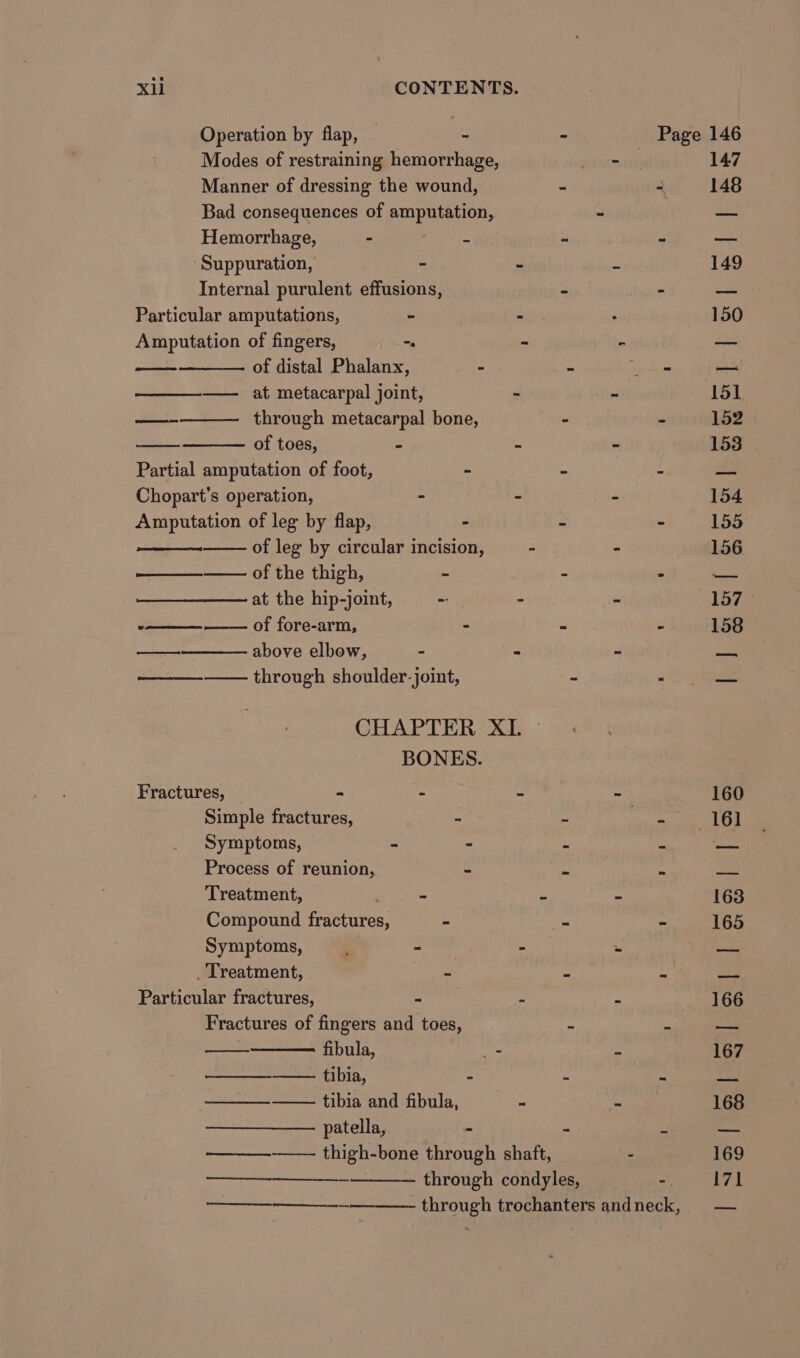 Operation by flap, : Modes of restraining hemorrhage, Manner of dressing the wound, - Bad consequences of amputation, Hemorrhage, - &lt;p jie 5 ‘Suppuration, - Internal purulent effusions, 2 Particular amputations, - - Amputation of fingers, “. - of distal Phalanx, - : ——_—-——_ at. metacarpal joint, - through metacarpal bone, - of toes, : s Partial amputation of foot, - - Chopart’s operation, - - Amputation of leg by flap, - z of leg by circular incision, - of the thigh, = + at the hip-joint, -: - of fore-arm, : a above elbow, - = through shoulder-joint, - ON oot aa CHAPTER XI. — BONES. Fractures, = : : Simple fractures, - _ Symptoms, - - 2 Process of reunion, ~ i Treatment, , . . Compound fractures, - : Symptoms, ; = : _ Treatment, - i Particular fractures, “ Fractures of fingers and toes, - fibula, cn —_—_—__—— tibia, : ‘ ——_—— tibia and fibula, = patella, - ——_————- thigh-bone through shaft, through condyles, eee, ee en et 147 148