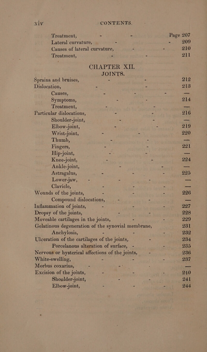 Lateral curvature, - Causes of lateral curvature, Treatment, - JOINTS. Sprains and bruises, - Dislocation, - Causes, = Symptoms, - Treatment, - Particular dislocations, - Shoulder-joint, - Elbow-joint, - Wrist-joint, - Thumb, - Fingers, ~ | Hip-joint, - Knee-joint, - Ankle-joint, ~ Astragalus, - Lower-jaw, - - Clavicle, - Wounds of the joints, _ - Compound dislocations, - Inflammation of joints, - Dropsy of the joints, 7 - Moveable cartilages in the joints, Anchylosis, - Ulceration of the cartilages of the joints, Morbus coxarius, - =) Excision of the joints, - Shoulder-joint, - Elbow-joint, =