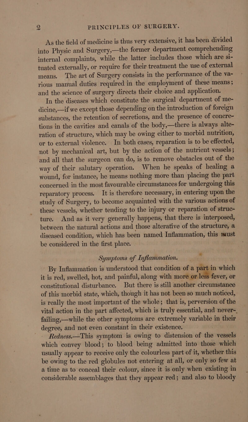 As the field of medicine is thus very extensive, it has been. divided into Physic and Surgery,—the former department comprehending internal complaints, while the latter includes those which are si- tuated externally, or require for their treatment the use of external means. The art of Surgery consists in the performance of the va- rious manual duties required in the employment of these means; and the science of surgery directs their choice and application. © In the diseases which constitute the surgical department of me- dicine,—if we except those depending on the introduction of foreign substances, the retention of secretions, and the presence of concre- tions in the cavities and canals of the body,—there is always alte- ration of structure, which may be owing either to morbid nutrition, or to external violence. In both cases, reparation is to be effected, not by mechanical art, but by the action of the nutrient vessels; and all that the surgeon can do, is to remove obstacles out of the way of their salutary operation. When he speaks of healing a wound, for instance, he means nothing more than placing the part concerned in the most favourable circumstances for undergoing this reparatory process. It is therefore necessary, in entering upon the study of Surgery, to become acquainted with the various actions of these vessels, whether tending to the injury or reparation of struc- ture. And as it very generally happens, that there is interposed, between the natural actions and those alterative of the structure, a diseased condition, which has been named Inflammation, this must be considered in the first place. Symptoms of Inflammation. By Inflammation is understood that condition of a part in which it is red, swelled, hot, and painful, along with more or less fever, or constitutional disturbance. But there is still another circumstance of this morbid state, which, though it has not been so much noticed, is really the most important of the whole; that is, perversion of the vital action in the part affected, which is truly essential, and never-. failing,—while the other symptoms are extremely variable in their degree, and not even constant in their existence. ! Redness.—This symptom is owing to distension of the vessels which convey blood; to blood being admitted into those which usually appear to receive only the colourless part of it, whether this be owing to the red globules not entering at all, or only so few at a time as to conceal their colour, since it is only when existing in considerable assemblages that they appear red; and also to bloody