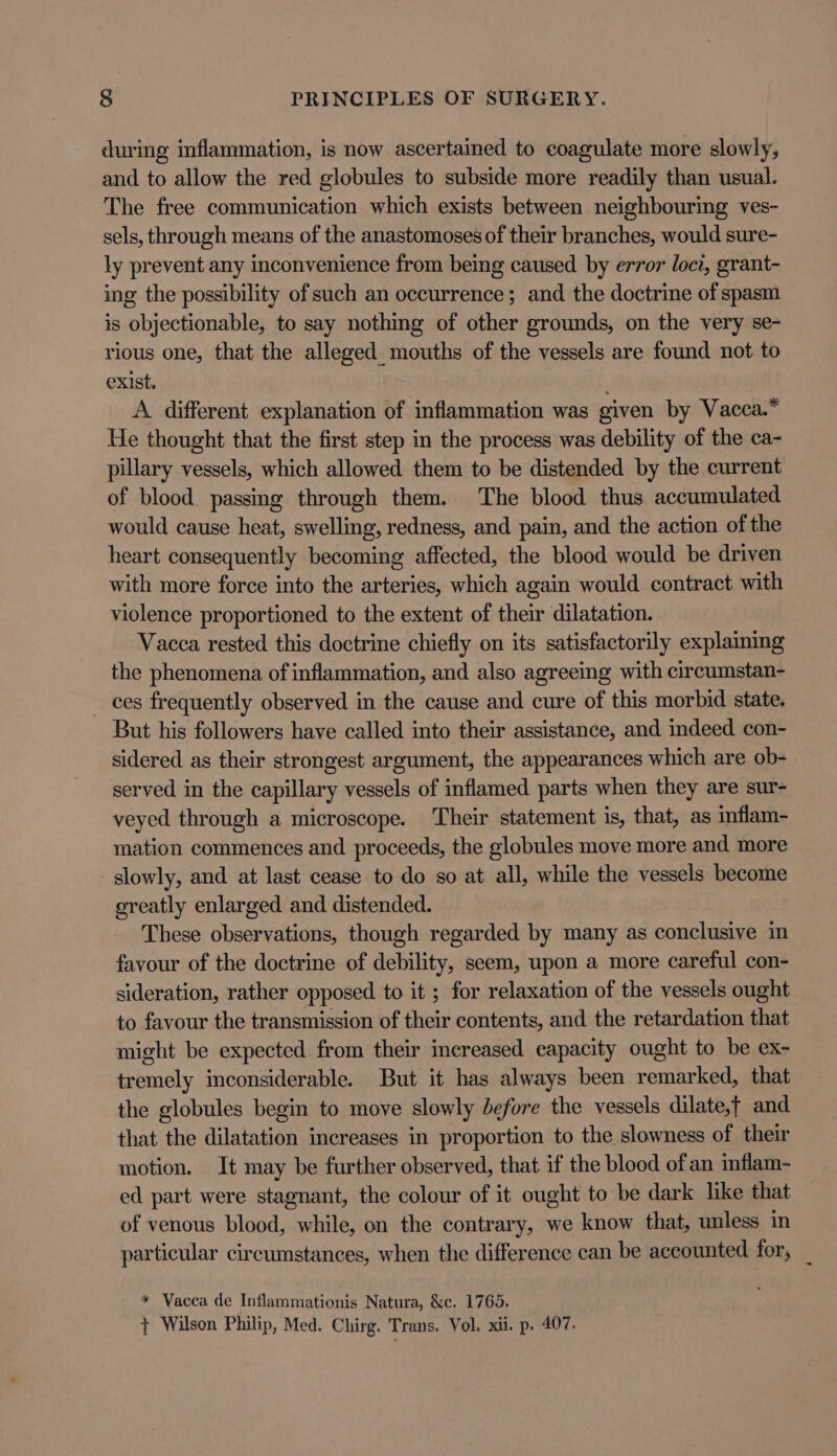 during inflammation, is now ascertained to coagulate more slowly, and to allow the red globules to subside more readily than usual. The free communication which exists between neighbouring ves- sels, through means of the anastomoses of their branches, would sure- ly prevent any inconvenience from being caused by error loci, grant- ing the possibility of such an occurrence; and the doctrine of spasm is objectionable, to say nothing of other grounds, on the very se- rious one, that the alleged mouths of the vessels are found not to exist. A different explanation of inflammation was given by Vacca.* He thought that the first step in the process was debility of the ca- pillary vessels, which allowed them to be distended by the current of blood. passing through them. The blood thus accumulated would cause heat, swelling, redness, and pain, and the action of the heart consequently becoming affected, the blood would be driven with more force into the arteries, which again would contract with violence proportioned to the extent of their dilatation. Vacca rested this doctrine chiefly on its satisfactorily explaining the phenomena of inflammation, and also agreeing with circumstan- ces frequently observed in the cause and cure of this morbid state. But his followers have called into their assistance, and indeed con- sidered as their strongest argument, the appearances which are ob- served in the capillary vessels of inflamed parts when they are sur- veyed through a microscope. Their statement is, that, as inflam- mation commences and proceeds, the globules move more and more slowly, and at last cease to do so at all, while the vessels become greatly enlarged and distended. These observations, though regarded by many as conclusive in favour of the doctrine of debility, seem, upon a more careful con- sideration, rather opposed to it ; for relaxation of the vessels ought to favour the transmission of their contents, and the retardation that might be expected from their increased capacity ought to be ex- tremely inconsiderable. But it has always been remarked, that the globules begin to move slowly before the vessels dilate,t and that the dilatation increases in proportion to the slowness of their motion. It may be further observed, that if the blood of an inflam- ed part were stagnant, the colour of it ought to be dark like that of venous blood, while, on the contrary, we know that, unless in particular circumstances, when the difference can be accounted for, _ * Vacca de Inflammationis Natura, &amp;c. 1765. + Wilson Philip, Med. Chirg. Trans. Vol. xii. p. 407.