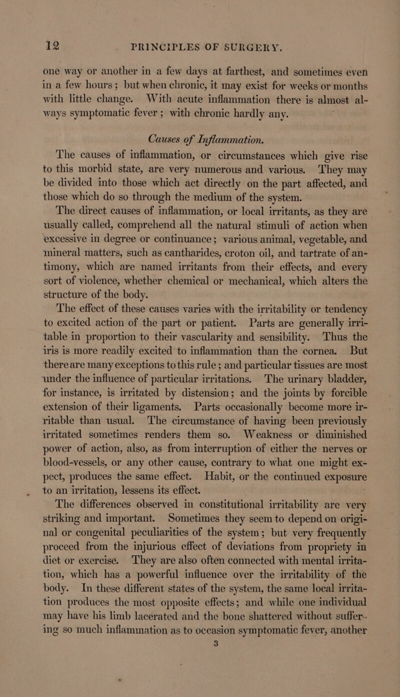 one way or another in a few days at farthest, and sometimes even in a few hours; but when chronic, it may exist for weeks or months with little change. With acute inflammation there is almost al- ways symptomatic fever; with chronic hardly any. | Causes of Inflammation. The causes of inflammation, or circumstances which give rise to this morbid state, are very numerous and various. ‘They may be divided into those which act directly on the part affected, and those which do so through the medium of the system. The direct causes of inflammation, or local irritants, as they are usually called, comprehend all the natural stimuli of action when ‘excessive in degree or continuance; various animal, vegetable, and mineral matters, such as cantharides, croton oil, and tartrate of an- timony, which are named irritants from their effects, and every sort of violence, whether chemical or mechanical, which alters the structure of the body. The effect of these causes varies with the irritability or tendency to excited action of the part or patient. Parts are generally irri- table in proportion to their vascularity and sensibility. Thus the iris is more readily excited to inflammation than the cornea. But thereare many exceptions to this rule ; and particular tissues are most under the influence of particular irritations. The urinary bladder, for stance, is irritated by distension; and the joimts by forcible extension of their ligaments. Parts occasionally become more ir- ritable than usual. The circumstance of having been previously irritated sometimes renders them so. Weakness or diminished power of action, also, as from interruption of either the nerves or blood-vessels, or any other cause, contrary to what one might ex- pect, produces the same effect. Habit, or the continued exposure to an irritation, lessens its effect. ' The differences observed in constitutional irritability are very striking and important. Sometimes they seem to depend on origi- nal or congenital peculiarities of the system; but very frequently proceed from the injurious effect of deviations from propriety in diet or exercise. ‘They are also often connected with mental irrita- tion, which has a powerful influence over the irritability of the body. In these different states of the system, the same local irrita- tion produces the most opposite effects; and while one individual may have his limb lacerated and the bone shattered without suffer- ing so much inflammation as to occasion symptomatic fever, another