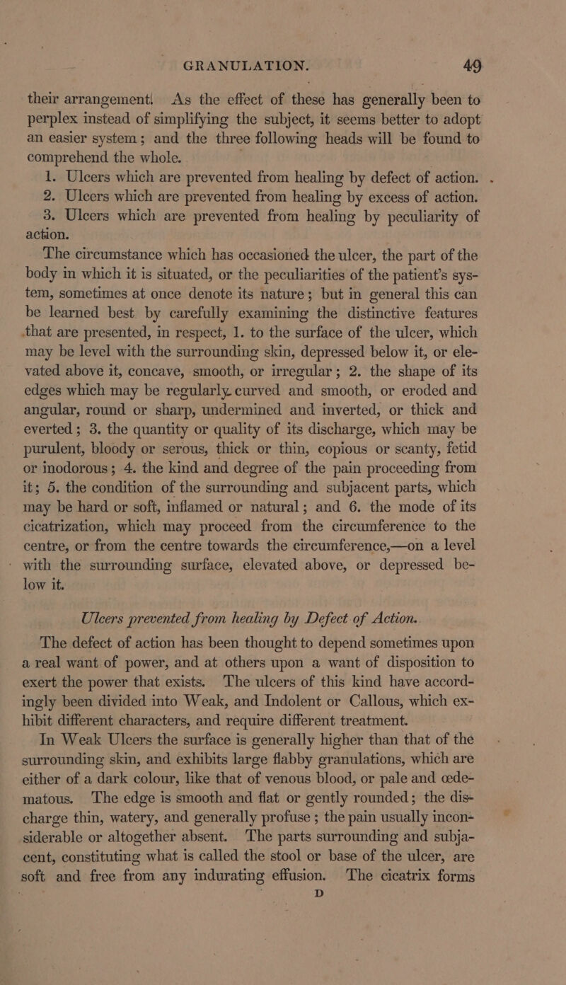 their arrangement! As the effect of these has generally been to perplex instead of simplifying the subject, it seems better to adopt an easier system; and the three following heads will be found to comprehend the whole. . | 1. Ulcers which are prevented from healing by defect of action. 2. Ulcers which are prevented from healing by excess of action. 3. Ulcers which are prevented from healing by peculiarity of action. The circumstance which has occasioned the ulcer, the part of the body in which it is situated, or the peculiarities of the patient’s sys- tem, sometimes at once denote its nature; but in general this can be learned best. by carefully examining the distinctive features that are presented, in respect, 1. to the surface of the ulcer, which may be level with the surrounding skin, depressed below it, or ele- vated above it, concave, smooth, or irregular; 2. the shape of its edges which may be regularly curved and smooth, or eroded and angular, round or sharp, undermined and inverted, or thick and everted ; 3. the quantity or quality of its discharge, which may be purulent, bloody or serous, thick or thin, copious or scanty, fetid or inodorous; 4. the kind and degree of the pain proceeding from it; 5. the condition of the surrounding and subjacent parts, which may be hard or soft, inflamed or etal and 6. the mode of its cicatrization, which may proceed from the circumference to the centre, or from the centre towards the circumference,—on a level ' with the surrounding surface, elevated above, or depressed be- low it. Ulcers prevented from healing by Defect of Action. The defect of action has been thought to depend sometimes upon a real want of power, and at others upon a want of disposition to exert the power that exists. The ulcers of this kind have accord- ingly been divided into Weak, and Indolent or Callous, which ex- hibit different characters, and require different treatment. In Weak Ulcers the surface is generally higher than that of the surrounding skin, and exhibits large flabby granulations, which are either of a dark colour, like that of venous blood, or pale and cede- matous. The edge is smooth and flat or gently rounded; the dis- charge thin, watery, and generally profuse ; the pain usually incon- siderable or altogether absent. ‘The parts surrounding and subja- cent, constituting what is called the stool or base of the ulcer, are soft and free from any indurating effusion. The cicatrix forms