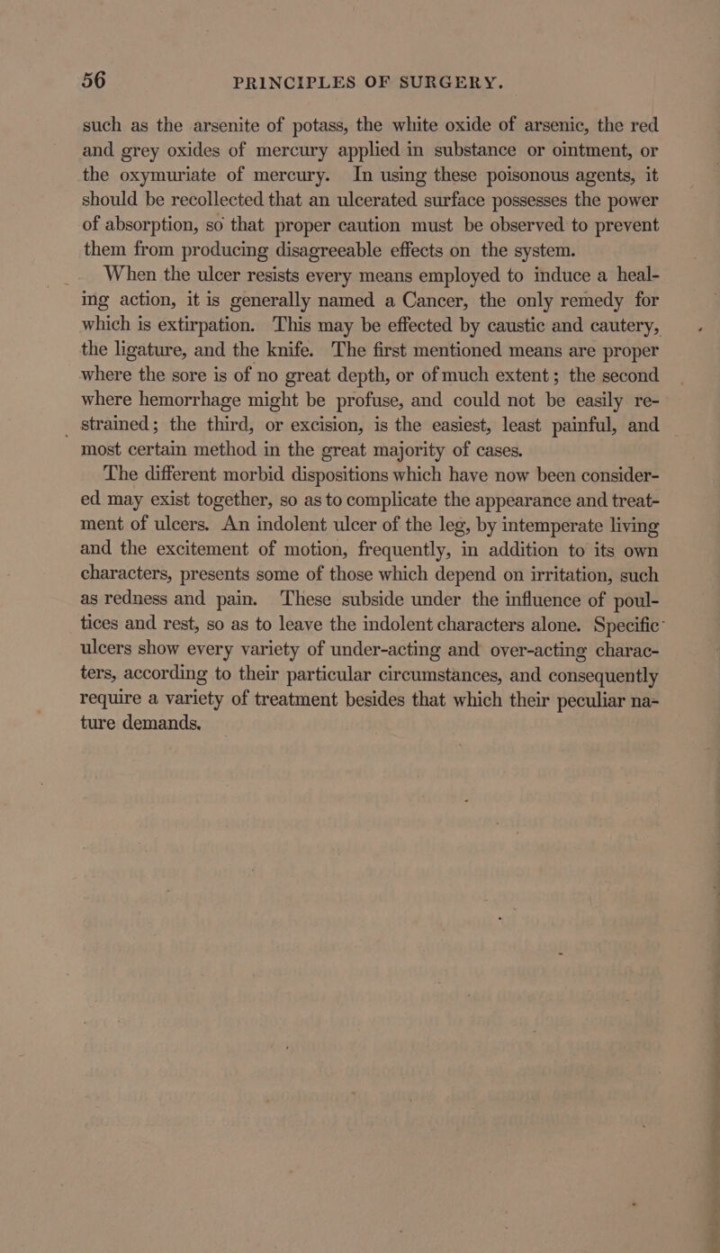 such as the arsenite of potass, the white oxide of arsenic, the red and grey oxides of mercury applied in substance or oimtment, or the oxymuriate of mercury. In using these poisonous agents, it should be recollected that an ulcerated surface possesses the power of absorption, so that proper caution must be observed to prevent them from producing disagreeable effects on the system. When the ulcer resists every means employed to induce a heal- ing action, it is generally named a Cancer, the only remedy for which is extirpation. This may be effected by caustic and cautery, the ligature, and the knife. The first mentioned means are proper where the sore is of no great depth, or of much extent; the second where hemorrhage might be profuse, and could not be easily re- _ strained; the third, or excision, is the easiest, least painful, and most certain method in the great majority of cases. The different morbid dispositions which have now been consider- ed may exist together, so as to complicate the appearance and treat- ment of ulcers. An indolent ulcer of the leg, by intemperate living and the excitement of motion, frequently, in addition to its own characters, presents some of those which depend on irritation, such as redness and pain. These subside under the influence of poul- tices and rest, so as to leave the indolent characters alone. Specific: ulcers show every variety of under-acting and over-acting charac- ters, according to their particular circumstances, and consequently require a variety of treatment besides that which their peculiar na- ture demands.