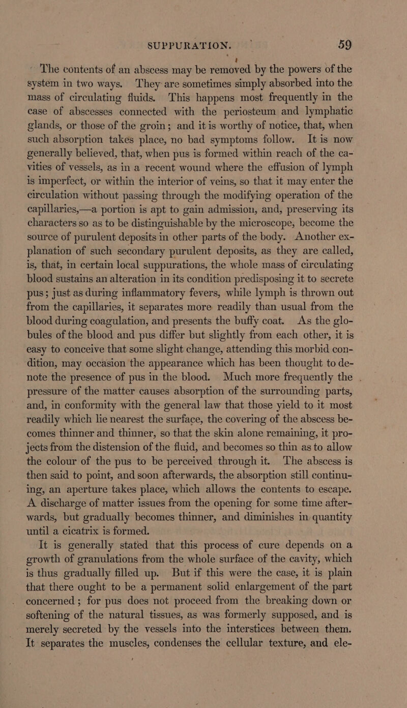 ~ The contents of an abscess may be renibtrad by the powers of the system in two ways. They are sometimes simply absorbed into the mass of circulating fluids. This happens most frequently in the case of abscesses connected with the periosteum and lymphatic glands, or those of the groin; and it is worthy of notice, that, when such absorption takes place, no bad symptoms follow. It is now generally believed, that, when pus is formed within reach of the ca- vities of vessels, as in a recent wound where the effusion of lymph is imperfect, or within the interior of veins, so that it may enter the circulation without passing through the modifying operation of the capillaries,—a portion is apt to gain admission, and, preserving its characters so as to be distinguishable by the microscope, become the source of purulent deposits in other parts of the body. Another ex- planation of such secondary purulent deposits, as they are called, is, that, in certain local suppurations, the whole mass of circulating blood sustains an alteration in its condition predisposing it to secrete pus; just as during inflammatory fevers, while lymph is thrown out from the capillaries, it separates more readily than usual from the blood during coagulation, and presents the buffy coat. As the glo- bules of the blood and pus differ but slightly from each other, it is © easy to conceive that some slight change, attending this morbid con- dition, may occasion the appearance which has been thought to de- note the presence of pus in the blood. Much more frequently the . pressure of the matter causes absorption of the surrounding parts, and, in conformity with the general law that those yield to it most readily which lie nearest the surface, the covering of the abscess be- comes thinner and thinner, so that the skin alone remaining, it pro- jects from the distension of the fluid, and becomes so thin as to allow the colour of the pus to be perceived through it. The abscess is then said to point, and soon afterwards, the absorption still continu- ing, an aperture takes place, which allows the contents to escape. A discharge of matter issues from the opening for some time after- wards, but gradually becomes thinner, and diminishes in quantity until a cicatrix is formed. It is generally stated that this process of cure depends on a growth of granulations from the whole surface of the cavity, which is thus gradually filled up. But if this were the case, it is plain that there ought to be a permanent solid enlargement of the part concerned ; for pus does not proceed from the breaking down or softening of the natural tissues, as was formerly daiieeod: and is - merely secreted by the vessels into the interstices between them. It separates the muscles, condenses the cellular texture, and ele-