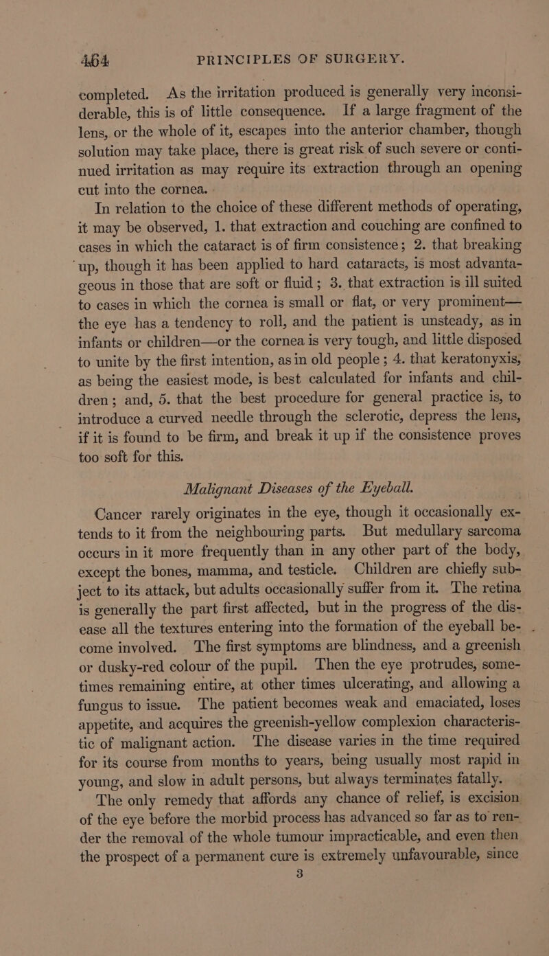 completed. As the irritation produced is generally very inconsi- derable, this is of little consequence. If a large fragment of the lens, or the whole of it, escapes into the anterior chamber, though solution may take place, there is great risk of such severe or conti- nued irritation as may require its extraction through an opening cut into the cornea. » In relation to the choice of these different methods of operating, it may be observed, 1. that extraction and couching are confined to cases in which the cataract is of firm consistence; 2. that breaking ‘up, though it has been applied to hard cataracts, is most advanta- geous in those that are soft or fluid; 3. that extraction is ill suited to cases in which the cornea is small or flat, or very promiment— the eye has a tendency to roll, and the patient is unsteady, as im infants or children—or the cornea is very tough, and little disposed to unite by the first intention, asin old people ; 4. that keratonyxis, as being the easiest mode, 1s best calculated for infants and chil- dren; and, 5. that the best procedure for general practice is, to introduce a curved needle through the sclerotic, depress the lens, if it is found to be firm, and break it up if the consistence proves too soft for this. Malignant Diseases of the Eyeball. Cancer rarely originates in the eye, though it occasionally ex- tends to it from the neighbouring parts. But medullary sarcoma occurs in it more frequently than in any other part of the body, except the bones, mamma, and testicle. Children are chiefly sub- ject to its attack, but adults occasionally suffer from it. The retina is generally the part first affected, but in the progress of the dis- ease all the textures entering into the formation of the eyeball be- . come involved. The first symptoms are blindness, and a greenish or dusky-red colour of the pupil. Then the eye protrudes, some- times remaining entire, at other times ulcerating, and allowing a fungus to issue. The patient becomes weak and emaciated, loses appetite, and acquires the greenish-yellow complexion characteris- tic of malignant action. ‘The disease varies in the time required for its course from months to years, being usually most rapid in young, and slow in adult persons, but always terminates fatally. The only remedy that affords any chance of relief, is excision of the eye before the morbid process has advanced so far as to ren- der the removal of the whole tumour impracticable, and even then the prospect of a permanent cure is extremely unfavourable, since 3