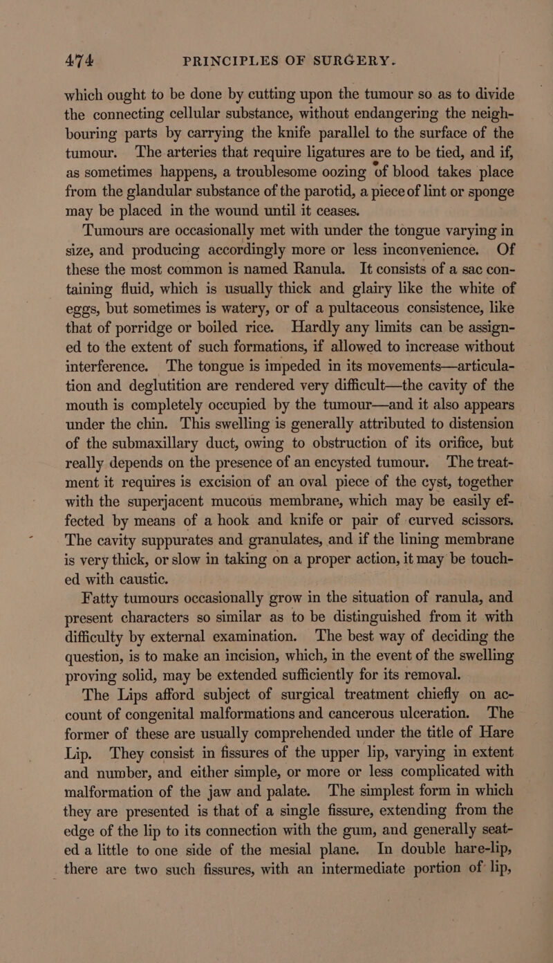 which ought to be done by cutting upon the tumour so as to divide the connecting cellular substance, without endangering the neigh- bouring parts by carrying the knife parallel to the surface of the tumour. ‘The arteries that require ligatures are to be tied, and if, as sometimes happens, a troublesome oozing of blood takes place from the glandular substance of the parotid, a piece of lint or sponge may be placed in the wound until it ceases. Tumours are occasionally met with under the tongue varying in size, and producing accordingly more or less inconvenience. Of these the most common is named Ranula. It consists of a sac con- taining fluid, which is usually thick and glairy like the white of eggs, but sometimes is watery, or of a pultaceous consistence, like that of porridge or boiled rice. Hardly any limits can be assign- ed to the extent of such formations, if allowed to increase without interference. The tongue is impeded in its movements—articula- tion and deglutition are rendered very difficult—the cavity of the mouth is completely occupied by the tumour—and it also appears under the chin. This swelling is generally attributed to distension of the submaxillary duct, owing to obstruction of its orifice, but really depends on the presence of an encysted tumour. ‘The treat- ment it requires is excision of an oval piece of the cyst, together with the superjacent mucous membrane, which may be easily ef- fected by means of a hook and knife or pair of curved scissors. The cavity suppurates and granulates, and if the linmg membrane is very thick, or slow in taking on a proper action, it may be touch- ed with caustic. Fatty tumours occasionally grow in the situation of ranula, and present characters so similar as to be distinguished from it with difficulty by external examination. The best way of deciding the question, is to make an incision, which, in the event of the swelling proving solid, may be extended sufficiently for its removal. The Lips afford subject of surgical treatment chiefly on ac- count of congenital malformations and cancerous ulceration. The former of these are usually comprehended under the title of Hare Lip. They consist in fissures of the upper lip, varymg in extent and number, and either simple, or more or less complicated with malformation of the jaw and palate. The simplest form in which they are presented is that of a single fissure, extending from the edge of the lip to its connection with the gum, and generally seat- ed a little to one side of the mesial plane. In double hare-lip, _ there are two such fissures, with an intermediate portion of lip,