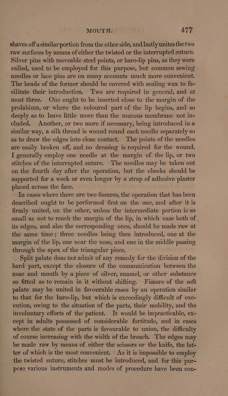 shaves off asimilar portion from the other side, and lastly unites the two ‘raw surfaces by means of either the twisted or the interrupted suture. Silver pins with moveable steel points, or hare-lip pins, as they were called, used to be employed for this purpose, but common sewing needles or lace pins are on many accounts much more convenient. The heads of the former should be covered with sealing wax to fa- cilitate their introduction. Two are required in general, and at most three. One ought to be inserted close to the margin of the prolabium, or where the coloured part of the lip begins, and so deeply as to leave little more than the mucous membrane not in- cluded. Another, or two more if necessary, being introduced ina similar way, a silk thread is wound round each needle separately so as to draw the edges into close contact.. The points of the needles are easily broken off, and no dressing is required for the wound. I generally employ one needle at the margin of the lip, or two stitches of the interrupted suture. The needles may be taken out on the fourth day after the operation, but the cheeks should be supported for a week or even longer by a strap of adhesive plaster placed across the face. In cases where there are two fissures, the operation that has been described ought to be performed first on the one, and after it is firmly united, on the other, unless the intermediate portion is so small as not to reach the margin of the lip, in which case both of , its edges, and also the corresponding ones, should be made raw at the same time; three needles being then introduced, one at the margin of the lip, one near the nose, and one in the middle passe through the apex of the triangular piece. _ Split palate does not admit of any remedy for the division of the hard part, except the closure of the communication between the nose and mouth by a piece of silver, enamel, or other substance so fitted as to remain in it without shifting. Tissure of the soft palate may be united in favourable cases by an operation similar to that for the hare-lip, but which is exceedingly difficult of exe- cution, owing to the situation of the parts, their mobility, and the involuntary efforts of the patient. It would be impracticable, ex- cept in adults possessed of considerable fortitude, and in cases where the state of the parts is favourable to union, the difficulty of course increasing with the width of the breach. The edges may be made raw by means of either the scissors or the knife, the lat- ter of which is the most convenient. As it is impossible to employ the twisted suture, stitches must be introduced, and for this pur- pose various instruments and modes of procedure have been con-