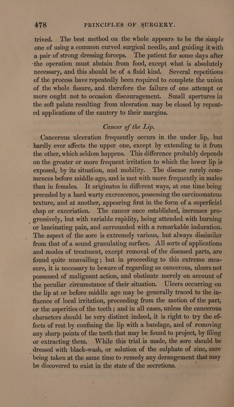 trived. The best method on the whole appears to be the simple one of using a common curved surgical needle, and guiding it with a pair of strong dressing forceps. ‘The patient for some days after ‘the operation must abstain from food, except what is absolutely necessary, and this should be of a fluid kind. Several repetitions of the process have repeatedly been required to complete the union | of the whole fissure, and therefore the failure of one attempt or more ought not to occasion discouragement. Small apertures in the soft palate resulting from ulceration may be closed by repeat- ed applications of the cautery to their margins. Cancer of the Lip. Cancerous ulceration frequently occurs in the under lip, but - hardly ever affects the upper one, except by extending to it from the other, which seldom happens. This difference probably depends on the greater or more frequent irritation to which the lower lip is exposed, by its situation, and mobility. The disease rarely com- mences before middle age, and is met with more frequently in males than in females. It originates in different ways, at one time being preceded by a hard warty excrescence, possessing the carcinomatous texture, and at another, appearing first in the form of a superficial chap or excoriation. The cancer once established, increases pro- _ gressively, but with variable rapidity, bemg attended with burning or lancinating pain, and surrounded with a remarkable induration. The aspect of the sore is extremely various, but always dissimilar from that of a sound granulating surface. AI sorts of applications and modes of treatment, except removal of the diseased parts, are found quite unavailing; but in proceeding to this extreme mea- sure, it is necessary to beware of regarding as cancerous, ulcers not possessed of malignant action, and obstinate merely on account of the peculiar circumstance of their situation. Ulcers occurring on the lip at or before middle age may be generally traced to the in- fluence of local irritation, proceeding from the motion of the part, or the asperities of the teeth ; and in all cases, unless the cancerous characters should be very distinct indeed, it is right to try the ef- fects of rest by confining the lip with a bandage, and of removing any sharp points of the teeth that may be found to project, by filing or extracting them. While this trial is made, the sore should be dressed with black-wash, or solution of the sulphate of zine, care being taken at the same time to remedy any derangement that may be discovered to exist in the state of the secretions.