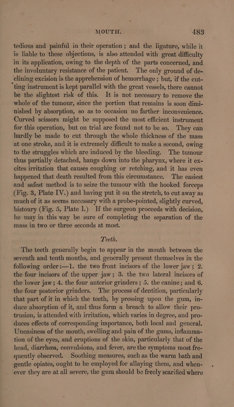 tedious and painful in their operation ; and the ligature, while it is liable to these objections, is also attended with great difficulty in its application, owing to the depth of the parts concerned, and the involuntary resistance of the patient. The only ground of de- clining excision is the apprehension of hemorrhage ; but, if the cut- ting instrument is kept parallel with the great vessels, there cannot be the slightest risk of this. It is not necessary to remove the whole of the tumour, since the portion that remains is soon dimi- nished by absorption, so as to occasion no farther inconvenience. Curved scissors might be supposed the most efficient instrument for this operation, but on trial are found not to be so. They can hardly be made to cut through the whole thickness of the mass at one stroke, and it is extremely difficult to make a second, owing to the struggles which are induced by the bleeding. The tumour thus partially detached, hangs down into the pharynx, where it ex- cites irritation that causes coughing or retching, and it has even happened that death resulted from this circumstance. The easiest and safest method is to seize the tumour with the hooked forceps (Fig. 3, Plate IV.) and having put it on the stretch, to cut away as - much of it as seems necessary with a probe-pointed, slightly curved, bistoury (Fig. 5, Plate I.) If the surgeon proceeds with decision, he may in this way be sure of completing the separation of the mass in two or three seconds at most. | Teeth. The teeth generally begin to appear in the mouth between the seventh and tenth months, and generally present themselves in the following order:—1. the two front incisors of the lower jaw; 2. the four incisors of the upper jaw; 3. the two lateral incisors of the lower jaw; 4. the four anterior grinders; 5. the canine; and 6. the four posterior grinders. The process of dentition, particularly that part of it in which the teeth, by pressing upon the gum, in- duce absorption of it, and thus form a breach to allow their pro- trusion, is attended with irritation, which varies in degree, and pro- duces effects of corresponding importance, both local and general. Uneasiness of the mouth, swelling and pain of the gums, inflamma- _tion of the eyes, and eruptions of the skin, particularly that of the head, diarrhoea, convulsions, and fever, are the symptoms most fre- quently observed. Soothing measures, such as the warm bath and gentle opiates, ought to be employed for allaying them, and when- _ ever they are at all severe, the gum should be freely scarified where