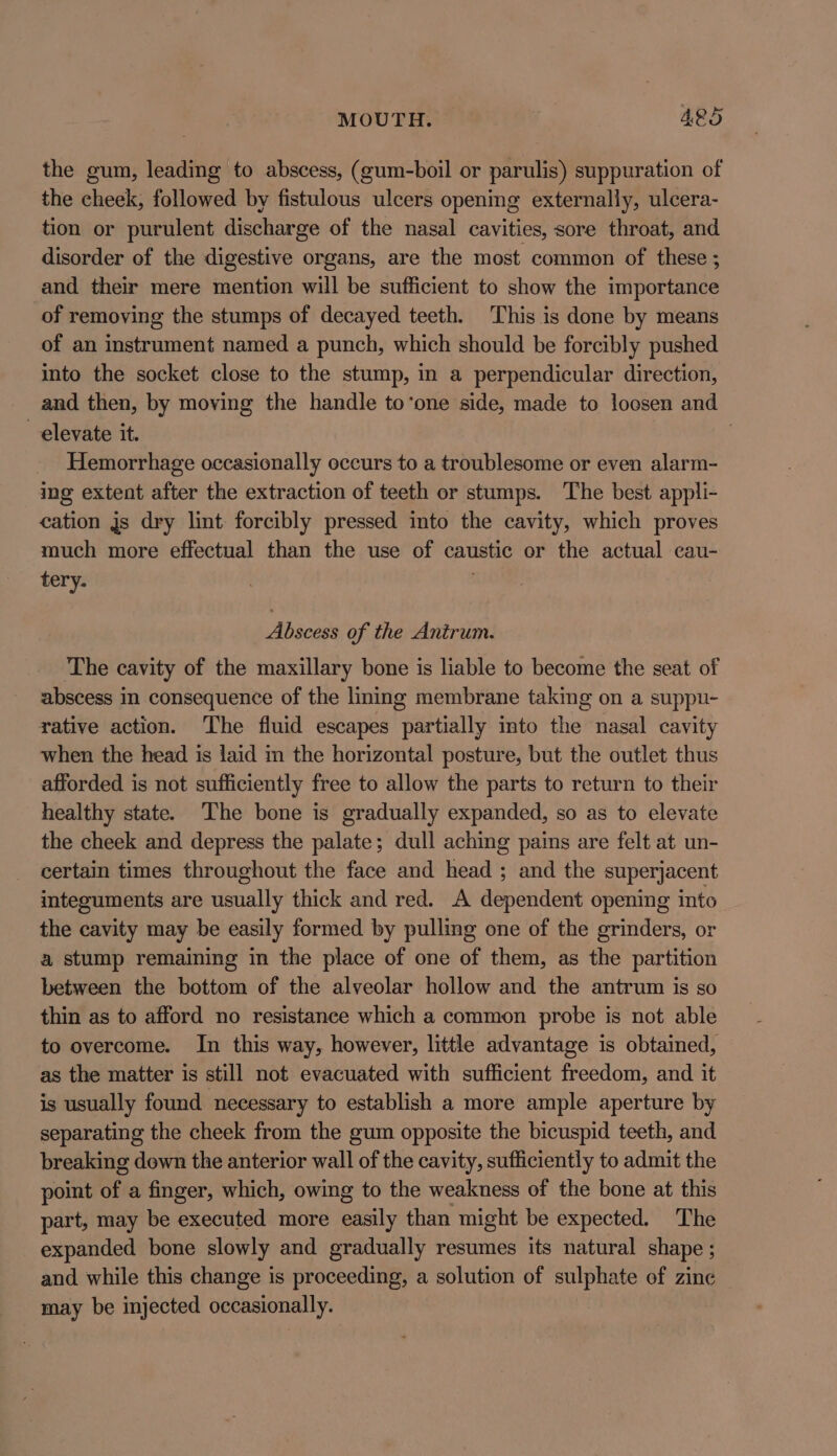 MOUTH. Aes the gum, leading to abscess, (gum-boil or parulis) suppuration of the cheek, followed by fistulous ulcers opening externally, ulcera- tion or purulent discharge of the nasal cavities, sore throat, and disorder of the digestive organs, are the most common of these ; and their mere mention will be sufficient to show the importance of removing the stumps of decayed teeth. This is done by means of an instrument named a punch, which should be forcibly pushed into the socket close to the stump, in a perpendicular direction, and then, by moving the handle to‘one side, made to loosen and elevate it. | Hemorrhage occasionally occurs to a troublesome or even alarm- ing extent after the extraction of teeth or stumps. The best appli- cation js dry lint forcibly pressed into the cavity, which proves much more effectual than the use of caustic or the actual cau- tery. Abscess of the Antrum. The cavity of the maxillary bone is liable to become the seat of abscess in consequence of the lining membrane taking on a suppu- rative action. The fluid escapes partially into the nasal cavity when the head is laid in the horizontal posture, but the outlet thus afforded is not sufficiently free to allow the parts to return to their healthy state. The bone is gradually expanded, so as to elevate the cheek and depress the palate; dull aching pains are felt at un- certain times throughout the face and head ; and the superjacent integuments are usually thick and red. A dependent opening into the cavity may be easily formed by pulling one of the grinders, or a stump remaining in the place of one of them, as the partition between the bottom of the alveolar hollow and the antrum is so thin as to afford no resistance which a common probe is not able to overcome. In this way, however, little advantage is obtained, as the matter is still not evacuated with sufficient freedom, and it is usually found necessary to establish a more ample aperture by separating the cheek from the gum opposite the bicuspid teeth, and breaking down the anterior wall of the cavity, sufficiently to admit the point of a finger, which, owing to the weakness of the bone at this part, may be executed more easily than might be expected. The expanded bone slowly and gradually resumes its natural shape ; and while this change is proceeding, a solution of sulphate of zine may be injected occasionally.