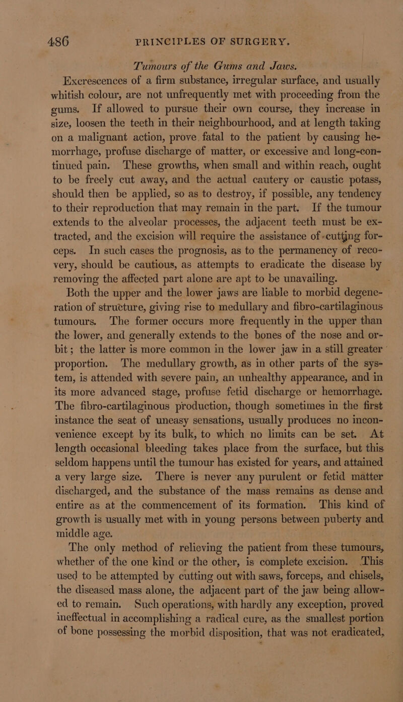 Tumours of the Gums and Jaws. Excrescences of a firm substance, irregular surface, and usually whitish colour, are not unfrequently met with proceeding from the sums. If allowed to pursue their own course, they increase in size, loosen the teeth in their neighbourhood, and at length taking on a malignant action, prove. fatal to the patient by causing he- morrhage, profuse discharge of matter, or excessive and long-con- tinued pain. ‘These growths, when small and within reach, ought to be freely cut away, and the actual cautery or caustic potass, should then be applied, so as to destroy, if possible, any tendency to their reproduction that may remain in the part. If the tumour extends to the alveolar processes, the adjacent teeth must be ex- tracted, and the excision will require the assistance of -cuttjng for-_ ceps. In such cases the prognosis, as to the permanency of reco- very, should be cautious, as attempts to eradicate the disease by removing the affected part alone are apt to be unavailing. Both the upper and the lower jaws are liable to morbid degene- ration of structure, giving rise to medullary and fibro-cartilaginous tumours. The former occurs more frequently in the upper than the lower, and generally extends to the bones of the nose and or- bit; the latter is more common in the lower jaw in a still greater proportion. ‘The medullary growth, as in other parts of the sys- tem, is attended with severe pain, an unhealthy appearance, and in its more advanced stage, profuse fetid discharge or hemorrhage. The fibro-cartilaginous production, though sometimes in the first instance the seat of uneasy sensations, usually produces no incon- venience except by its bulk, to which no limits can be set. At length occasional bleeding takes place from the surface, but this seldom happens until the tumour has existed for years, and attained a very large size. There is never any purulent or fetid matter discharged, and the substance of the mass remains as dense and entire as at the commencement of its formation. This kind of growth is usually met with in young persons between puberty and. middle age. The only method of relieving the patient from these panbaras whether of the one kind or the other, is complete excision. This used to be attempted by cutting out with saws, forceps, and chisels, the diseased mass alone, the adjacent part of the jaw being allow- ed to remain. Such operations, with hardly any exception, proved ineffectual in accomplishing a radical cure, as the smallest portion of bone possessing the morbid disposition, that was not eradicated,