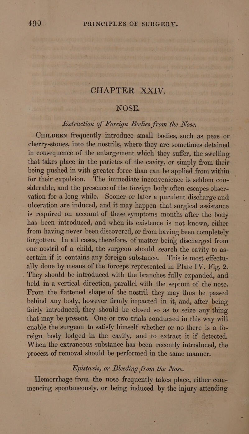 CHAPTER XXIV. NOSE. Extraction of Foreign Bodies from the Nose. CuILpDREN frequently introduce small bodies, such as peas or cherry-stones, into the nostrils, where they are sometimes detained in consequence of the enlargement which they suffer, the swelling that takes place in the parietes of the cavity, or simply from their being pushed in with greater force than can be applied from within for their expulsion. The immediate inconvenience is seldom con- — siderable, and the presence of the foreign body often escapes obser- vation for a long while. Sooner or later a purulent discharge and ulceration are induced, and it may happen that surgical assistance is required on account of these symptoms months after the body has been introduced, and when its existence is not known, either from having never been discovered, or from having been completely forgotten. In all cases, therefore, of matter being discharged from one nostril of a child, the surgeon should search the cavity to as- certain if it contains any foreign substance. This is most effectu- ally done by means of the forceps represented in Plate IV. Fig. 2. . They should be introduced with the branches fully expanded, and held in a vertical direction, parallel with the septum of the nose. From the flattened shape of the nostril they may thus be passed behind any body, however firmly impacted in it, and, after being fairly introduced, they should be closed so as to seize any thing that may be present. One or two trials conducted in this way will enable the surgeon to satisfy himself whether or no there is a fo- reign body lodged in the cavity, and to extract it if detected. When the extraneous substance has been recently introduced, the process of removal should be performed in the same manner. Epistaxis, or Bleeding from the Nose. Hemorrhage from the nose, frequently takes place, either com- mencing spontaneously, or being induced by the injury attending
