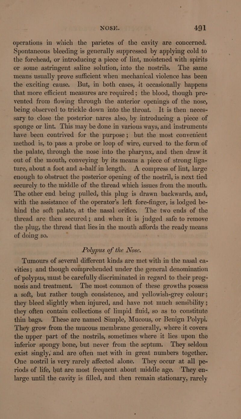 operations in which the parietes of the cavity are concerned. Spontaneous bleeding is generally suppressed by applying cold to the forehead, or introducing a piece of lint, moistened with spirits or some astringent saline solution, into the nostrils. The same means usually prove sufficient when mechanical violence has been the exciting cause. But, in both cases, it occasionally happens that more efficient measures are required; the blood, though pre- vented from flowing through the anterior openings of the nose, being observed to trickle down into the throat. It is then neces- sary to close the posterior nares also, by introducing a piece of sponge or lint. This may be done in various ways, and instruments have been contrived for the purpose; but the most convenient method is, to pass a probe or loop of wire, curved to the form of the palate, through the nose into the pharynx, and then draw it out of the mouth, conveying by its means a piece of strong liga- ture, about a foot and a-half in length. A compress of nen laced enough to obstruct the posterior opening of the nostril, is next tid securely to the middle of the thread which issues from the mouth. The other end being pulled, this plug is drawn backwards, and, with the assistance of the operator's left fore-finger, is lodged be- hind the soft palate, at the nasal orifice. The two ends of the thread are then secured; and when it is judged safe to remove the plug, the thread that lies in the mouth Wate the ready means of doing so. : Polypus of the Nose. Tumours of several different kinds are met with in the nasal ca- vities; and though comprehended under the general denomination of polypus, must be carefully discriminated in regard to their prog- nosis and treatment. ‘The most common of these growths possess a soft, but rather tough consistence, and yellowish-grey colour ; they bleed slightly when injured, and have not much sensibility ; they often contain collections of limpid fluid, so as to constitute thin bags. These are named Simple, Mucous, or Benign Polypi. They grow from the mucous membrane generally, where it covers the upper part of the nostrils, sometimes where it lies upon the inferior spongy bone, but never from the septum. They seldom exist singly, and are often met with in great numbers together. One nostril is very rarely affected alone. ‘They occur at all pe- riods of life, but are most frequent. about middle age. ‘They en- large until the cavity is filled, and then remain stationary, rarely