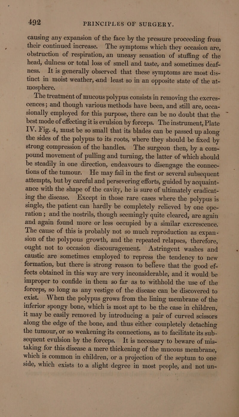 causing any expansion of the face by the pressure proceeding from their continued increase. The symptoms which they occasion are, obstruction of respiration, an uneasy sensation of stuffing of the head, dulness or total loss of smell and taste, and sometimes deaf- ness. It is generally observed that these symptoms are most dis- tinct in moist weather, and least so in an opposite state of the at- mosphere. The treatment of mucous polypus consists in removing the excres- cences; and though various methods have been, and still are, occa- sionally employed for this purpose, there can be no doubt that the best mode of effecting it is evulsion by forceps. The instrument, Plate IV. Fig. 4, must be so small that its blades can be passed up along the sides of the polypus to its roots, where they should be fixed by strong compression of the handles. The surgeon then, by a com- pound movement of pulling and turning, the latter of which should be steadily in one direction, endeavours to disengage the connec- tions of the tumour. He may fail in the first or several subsequent attempts, but by careful and persevering efforts, guided by acquaint- ance with the shape of the cavity, he is sure of ultimately eradicat- ing the disease. Except in those rare cases where the polypus is single, the patient can hardly be completely relieved by one ope- ration ; and the nostrils, though seemingly quite cleared, are again and again found more or less occupied by a similar excrescence. The cause of this is probably not so much reproduction as expan - sion of the polypous growth, and the repeated relapses, therefore, ought not to occasion discouragement. Astringent washes and caustic are sometimes employed to repress the tendency to new formation, but there is strong reason to believe that the good ef- fects obtained in this way are very inconsiderable, and it would be improper to confide in them so far as to withhold the use of the forceps, so long as any vestige of the disease can be discovered to exist. When the polypus grows from the lining membrane of the inferior spongy bone, which is most apt to be the case in children, it may be easily removed by introducing a pair of curved scissors along the edge of the bone, and thus either completely detaching the tumour, or so weakening its connections, as to facilitate its sub- sequent evulsion by the forceps. It is necessary to beware of mis- taking for this disease a mere thickening of the mucous membrane, which is common in children, or a projection of the septum to one side, which exists to a slight degree in most people, and not un-