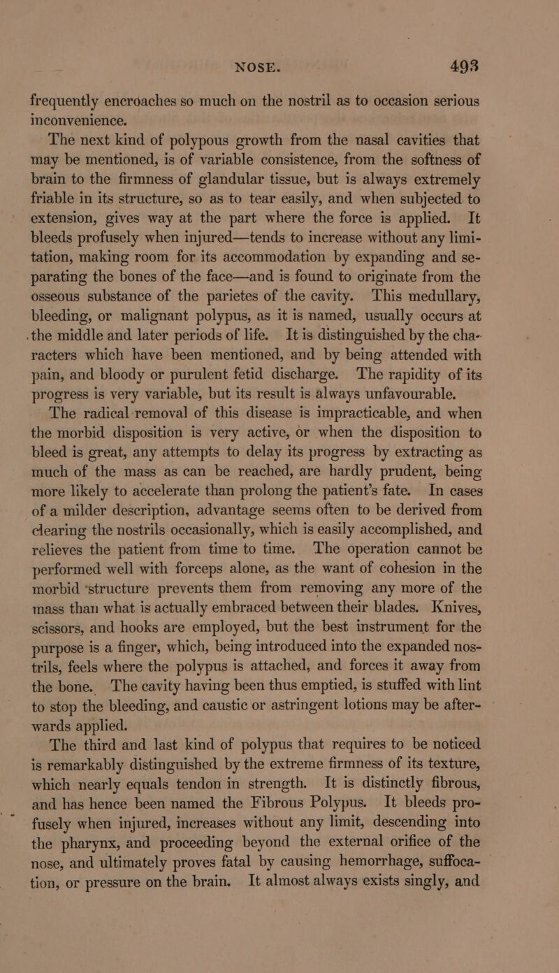 frequently encroaches so much on the nostril as to occasion serious inconvenience. The next kind of polypous growth from the nasal cavities that may be mentioned, is of variable consistence, from the softness of brain to the firmness of glandular tissue, but is always extremely friable in its structure, so as to tear easily, and when subjected to extension, gives way at the part where the force is applied. It bleeds profusely when injured—tends to increase without any limi- tation, making room for its accommodation by expanding and se- parating the bones of the face—and is found to originate from the osseous substance of the parietes of the cavity. This medullary, bleeding, or malignant polypus, as it is named, usually occurs at the middle and later periods of life. It is distinguished by the cha- racters which have been mentioned, and by being attended with pain, and bloody or purulent fetid discharge. The rapidity of its progress is very variable, but its result is always unfavourable. The radical: removal of this disease is impracticable, and when the morbid disposition is very active, or when the disposition to bleed is great, any attempts to delay its progress by extracting as much of the mass as can be reached, are hardly prudent, being more likely to accelerate than prolong the patient’s fate. In cases of a milder description, advantage seems often to be derived from clearing the nostrils occasionally, which is easily accomplished, and relieves the patient from time to time. The operation cannot be performed well with forceps alone, as the want of cohesion in the morbid ‘structure prevents them from removing any more of the mass than what is actually embraced between their blades. Knives, scissors, and hooks are employed, but the best instrument for the purpose is a finger, which, being introduced into the expanded nos- trils, feels where the polypus is attached, and forces it away from the bone. The cavity having been thus emptied, is stuffed with lint to stop the bleeding, and caustic or astringent lotions may be after- wards applied. The third and last kind of polypus that requires to be noticed is remarkably distinguished by the extreme firmness of its texture, which nearly equals tendon in strength. It is distinctly fibrous, and has hence been named the Fibrous Polypus. It bleeds pro- fusely when injured, increases without any limit, descending into the pharynx, and proceeding beyond the external orifice of the nose, and ultimately proves fatal by causing hemorrhage, suffoca-_ tion, or pressure on the brain. It almost always exists singly, and