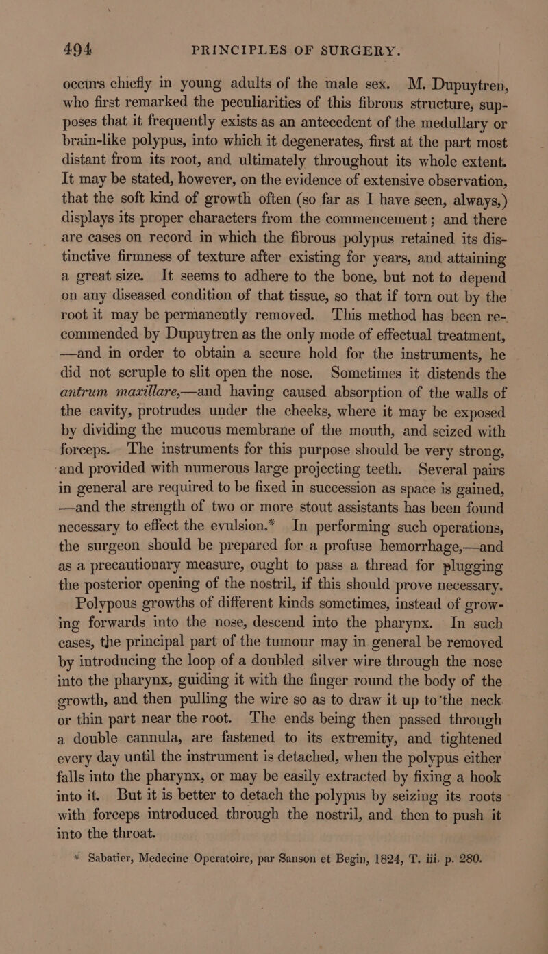 occurs chiefly in young adults of the male sex. M. Dupuytren, who first remarked the peculiarities of this fibrous structure, sup- poses that it frequently exists as an antecedent of the medullary or brain-like polypus, into which it degenerates, first at the part most distant from its root, and ultimately throughout its whole extent. It may be stated, however, on the evidence of extensive observation, that the soft kind of growth often (so far as I have seen, always,) displays its proper characters from the commencement; and there are cases on record in which the fibrous polypus retained its dis- tinctive firmness of texture after existing for years, and attaining a great size. It seems to adhere to the bone, but not to depend on any diseased condition of that tissue, so that if torn out by the root it may be permanently removed. This method has been re- commended by Dupuytren as the only mode of effectual treatment, —and in order to obtain a secure hold for the instruments, he did not scruple to slit open the nose. Sometimes it distends the antrum mazxillare,—and having caused absorption of the walls of the cavity, protrudes under the cheeks, where it may be exposed by dividing the mucous membrane of the mouth, and seized with forceps. The instruments for this purpose should be very strong, ‘and provided with numerous large projecting teeth. Several pairs in general are required to be fixed in succession as space is gained, —and the strength of two or more stout assistants has been found necessary to effect the evulsion.* In performing such operations, the surgeon should be prepared for a profuse hemorrhage,—and as a precautionary measure, ought to pass a thread for plugging the posterior opening of the nostril, if this should prove necessary. Polypous growths of different kinds sometimes, instead of grow- ing forwards into the nose, descend into the pharynx. In such cases, the principal part of the tumour may in general be removed by introducing the loop of a doubled silver wire through the nose into the pharynx, guiding it with the finger round the body of the growth, and then pulling the wire so as to draw it up to‘the neck. or thin part near the root. The ends being then passed through a double cannula, are fastened to its extremity, and tightened every day until the instrument is detached, when the polypus either falls into the pharynx, or may be easily extracted by fixing a hook into it. But it is better to detach the polypus by seizing its roots — with forceps introduced through the nostril, and then to push it into the throat. * Sabatier, Medecine Operatoire, par Sanson et Begin, 1824, T. iii. p. 280.