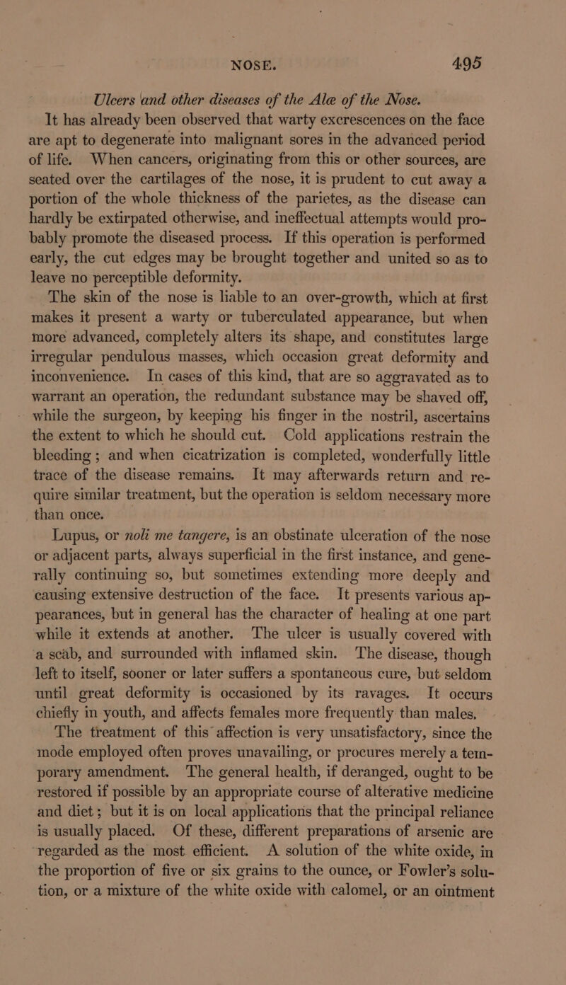 Ulcers and other diseases of the Ale of the Nose. It has already been observed that warty excrescences on the face are apt to degenerate into malignant sores in the advanced period of life. When cancers, originating from this or other sources, are seated over the cartilages of the nose, it is prudent to cut away a portion of the whole thickness of the parietes, as the disease can hardly be extirpated otherwise, and ineffectual attempts would pro- bably promote the diseased process. If this operation is performed early, the cut edges may be brought together and united so as to leave no perceptible deformity. The skin of the nose is liable to an over-growth, which at first makes it present a warty or tuberculated appearance, but when more advanced, completely alters its shape, and constitutes large irregular pendulous masses, which occasion great deformity and inconvenience. In cases of this kind, that are so aggravated as to warrant an operation, the redundant substance may be shaved off, - while the surgeon, by keeping his finger in the nostril, ascertains the extent to which he should cut. Cold applications restrain the bleeding ; and when cicatrization is completed, wonderfully little trace of the disease remains. It may afterwards return and re- quire similar treatment, but the operation is seldom necessary more than once. Lupus, or noli me tangere, is an obstinate ulceration of the nose or adjacent parts, always superficial in the first instance, and gene- rally continuing so, but sometimes extending more deeply and causing extensive destruction of the face. It presents various ap- pearances, but in general has the character of healing at one part while it extends at another. The ulcer is usually covered with a scab, and surrounded with inflamed skin. The disease, though left to itself, sooner or later suffers a spontaneous cure, but seldom until great deformity is occasioned by its ravages. It occurs chiefly in youth, and affects females more frequently than males, The treatment of this affection is very unsatisfactory, since the mode employed often proves unavailing, or procures merely a tem- porary amendment. The general health, if deranged, ought to be restored if possible by an appropriate course of alterative medicine and diet; but it is on local applications that the principal reliance is usually placed. Of these, different preparations of arsenic are regarded as the most. efficient. A solution of the white oxide, in the proportion of five or six grains to the ounce, or Fowler’s solu- tion, or a mixture of the white oxide with calomel, or an ointment