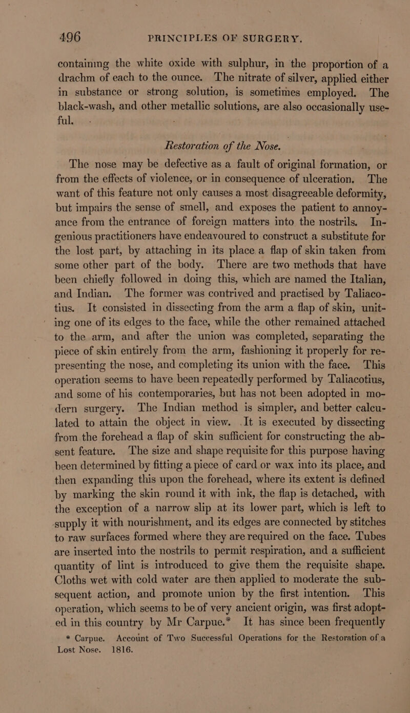 containmg the white oxide with sulphur, in the proportion of a drachm of each to the ounce. The nitrate of silver, applied either in substance or strong solution, is sometimes employed. The black-wash, and other metallic solutions, are also occasionally use- ful. ; : Restoration of the Nose. ) The nose may be defective as a fault of original formation, or from the effects of violence, or in consequence of ulceration. The want of this feature not only causes a most disagreeable deformity, but impairs the sense of smell, and exposes the patient to annoy- ance from the entrance of foreign matters into the nostrils. In- genious practitioners have endeavoured to construct a substitute for the lost part, by attaching in its place.a flap of skin taken from some other part of the body. There are two methods that have been chiefly followed in doing this, which are named the Italian, and Indian. The former was contrived and practised by Taliaco- tius. It consisted in dissecting from the arm a flap of skin, unit- ing one of its edges to the face, while the other remained attached to the arm, and after the union was completed, separating the piece of skin entirely from the arm, fashioning it properly for re- presenting the nose, and completing its union with the face. This operation seems to have been repeatedly performed by Taliacotius, and some of his contemporaries, but has not been adopted in mo- dern surgery. The Indian method is simpler, and better calcu- lated to attain the object in view. .It is executed by dissecting from the forehead a flap of skin sufficient for constructing the ab- sent feature. The size and shape requisite for this purpose having been determined by fitting a piece of card or wax into its place, and then expanding this upon the forehead, where its extent is defined by marking the skin round it with ink, the flap is detached, with the exception of a narrow slip at its lower part, which is left to supply it with nourishment, and its edges are connected by stitches to raw surfaces formed where they are required on the face. Tubes are inserted into the nostrils to permit respiration, and a sufficient quantity of lint is introduced to give them the requisite shape. Cloths wet with cold water are then applied to moderate the sub- sequent action, and promote union by the first mtention. This operation, which seems to be of very ancient origin, was first adopt- ed in this country by Mr Carpue.* It has since been frequently * Carpue. Account of Two Successful Operations for the Restoration of a Lost Nose. 1816.