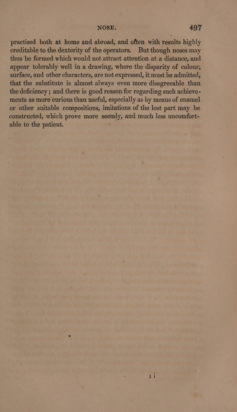 practised both at home and abroad, and often with results highly creditable to the dexterity of the operators. But though noses may thus be formed which would not attract attention at a distance, and appear tolerably well in a drawing, where the disparity of colour, surface, and other characters, are not expressed, it must be admitted, that the substitute is almost always even more disagreeable than the deficiency ; and there is good reason for regarding such achieve- ments as more curious than useful, especially as by means of enamel or other suitable compositions, imitations of the lost part may be constructed, which prove more seemly, and much less uncomfort- able to the patient.