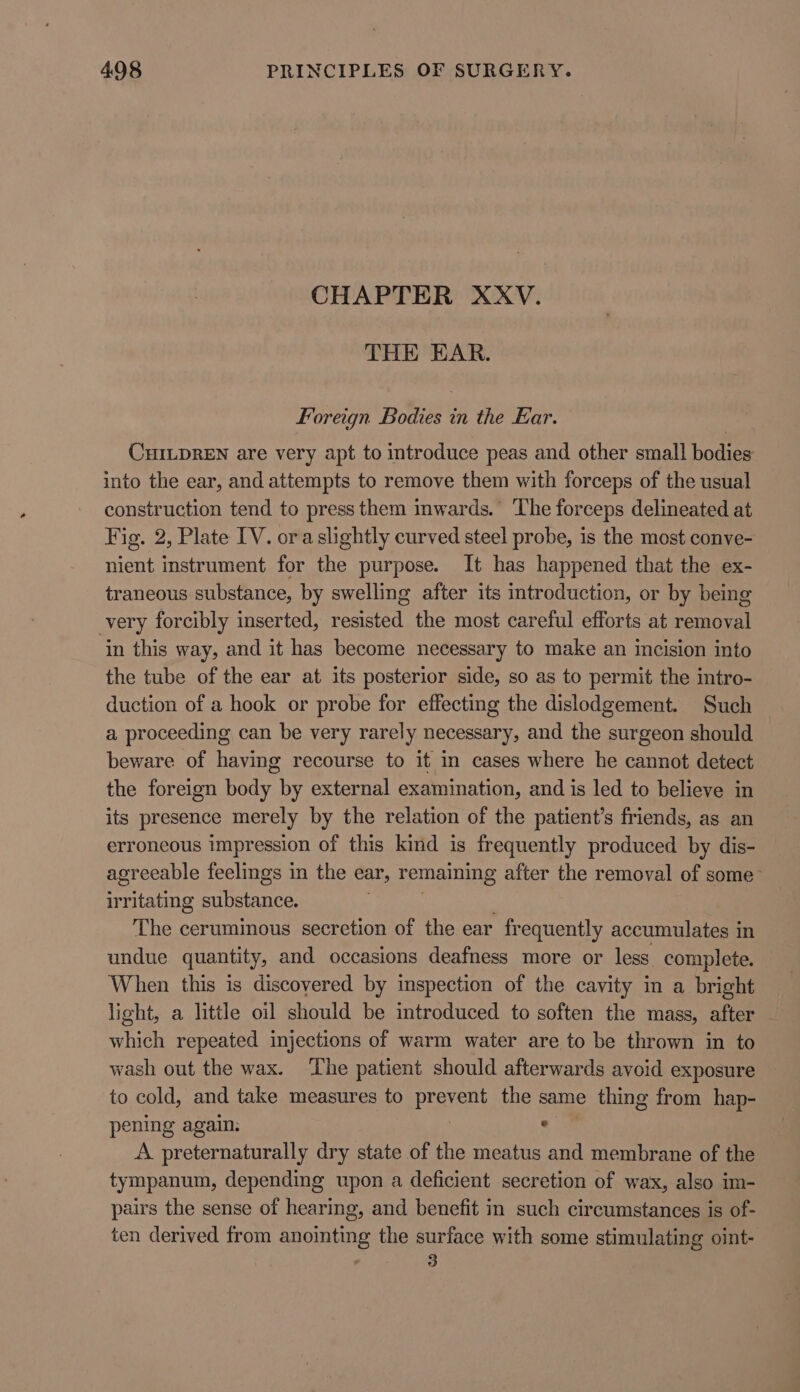 CHAPTER XXV. THE EAR. Foreign Bodies in the Ear. CHILDREN are very apt to introduce peas and other small bodies into the ear, and attempts to remove them with forceps of the usual construction tend to press them inwards. The forceps delineated at Fig. 2, Plate IV. oraslightly curved steel probe, is the most conve- nient instrument for the purpose. It has happened that the ex- traneous substance, by swelling after its introduction, or by being very forcibly inserted, resisted the most careful efforts at removal in this way, and it has become necessary to make an incision into the tube of the ear at its posterior side, so as to permit the intro- duction of a hook or probe for effecting the dislodgement. Such a proceeding can be very rarely necessary, and the surgeon should beware of having recourse to it in cases where he cannot detect the foreign body by external examination, and is led to believe in its presence mer ely by the relation of the patient’s friends, as an erroncous impression of this kind is frequently produced by dis- agreeable feelings in the ear, remaining after the removal of some irritating Hiern The ceruminous secretion of the ear fr equently accumulates in undue quantity, and occasions deafness more or less complete. When this is discovered by inspection of the cavity in a bright light, a little oil should be introduced to soften the mass, after which repeated injections of warm water are to be thrown in to wash out the wax. The patient should afterwards avoid exposure to cold, and take measures to preren the same thing from hap- pening again. ° A. preternaturally dry state of the meatus and membrane of the tympanum, depending upon a deficient secretion of wax, also im- pairs the sense of hearing, and benefit in such circumstances is of- ten derived from anointing the surface with some stimulating oint- : 3