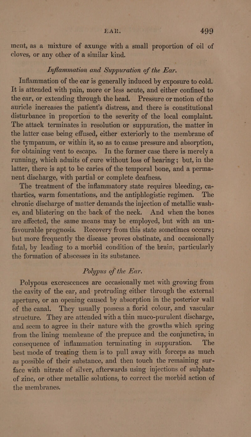 ment, as a mixture of axunge with a small proportion of oil of cloves, or any other of a similar kind. Inflammation and Suppuration of the Ear. Inflammation of the ear is generally induced by exposure to cold. It is attended with pain, more or less acute, and either confined to the ear, or extending through the head. Pressure or motion of the auricle increases the patient’s distress, and there is constitutional disturbance in proportion to the severity of the local complaint. The attack terminates in resolution or suppuration, the matter in the latter case being effused, either exteriorly to the membrane of the tympanum, or within it, so as to cause pressure and absorption, for obtaining vent to escape. In the former case there is merely a running, which admits of cure without loss of hearing; but, in the latter, there is apt to be caries of the temporal bone, and a perma- nent discharge, with partial or complete deafness. The treatment of the inflammatory state requires bleeding, ca- thartics, warm fomentations, and the antiphlogistic regimen. The chronic discharge of matter demands the injection of metallic wash- es, and blistering on the back of the neck. And when the bones are affected, the same means may be employed, but with an un- favourable prognosis. Recovery from this state sometimes occurs ; but more frequently the disease proves obstinate, and occasionally fatal, by leading to a morbid condition of the brain; particularly the formation of abscesses in its substance. Polypus of the Ear. Polypous excrescences are occasionally met with growing from the cavity of the ear, and protruding either through the external aperture, or an opening caused by absorption in the posterior wall of the canal. They usually possess a florid colour, and vascular structure. They are attended with a thin muco-purulent discharge, and seem to agree in their nature with the growths which spring from the ling membrane of the prepuce and the conjunctiva, in consequence of inflammation terminating in suppuration. ‘The best mode of treating them is to pull away with forceps as much as possible of their substance, and then touch the remaining sur- face with nitrate of silver, afterwards using injections of sulphate of zine, or other metallic solutions, to correct the morbid action of the membranes.