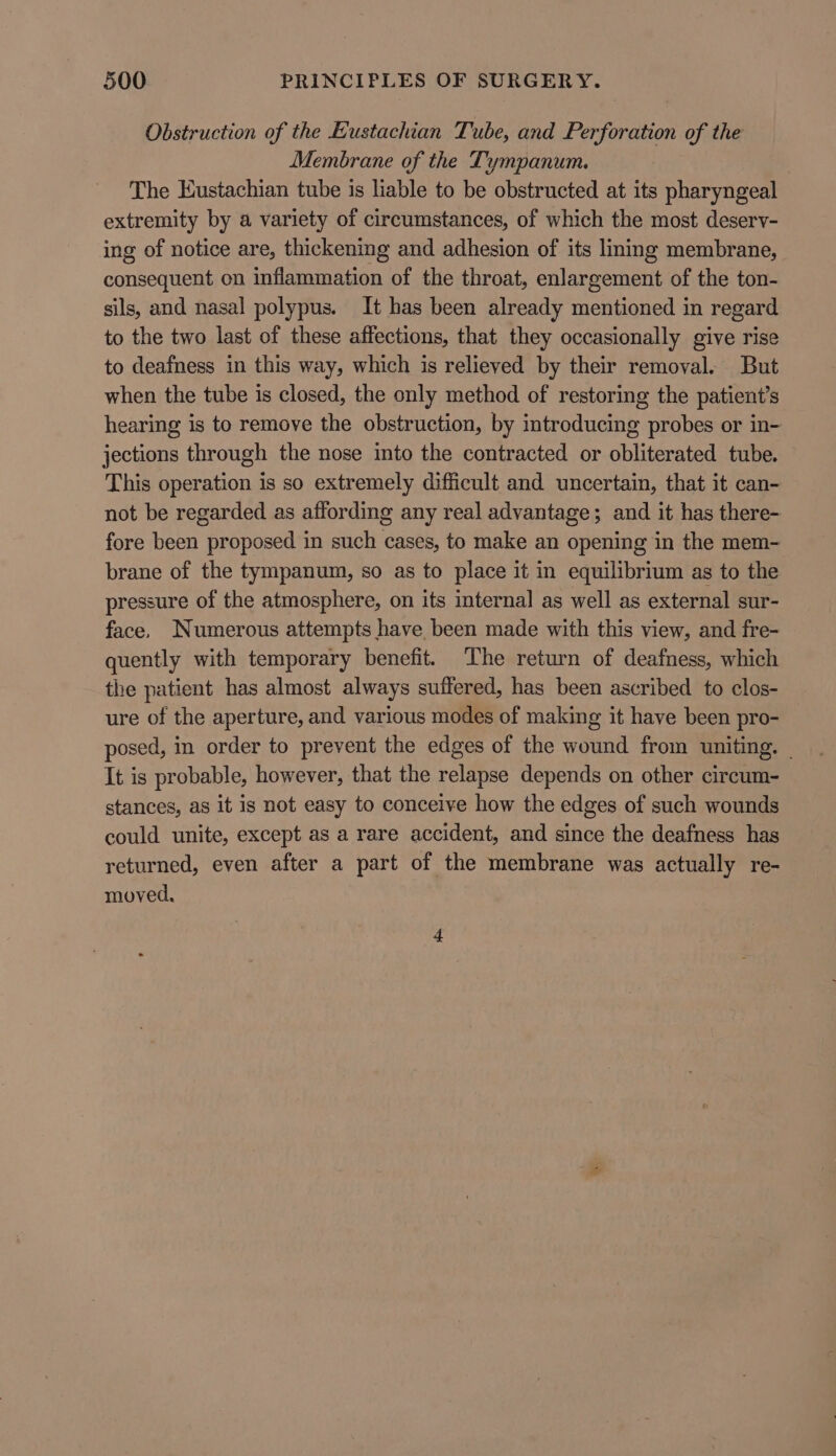 Obstruction of the Eustachian Tube, and Perforation of the Membrane of the Tympanum. The Eustachian tube is liable to be obstructed at its pharyngeal extremity by a variety of circumstances, of which the most deserv- ing of notice are, thickening and adhesion of its lining membrane, consequent on inflammation of the throat, enlargement of the ton- sils, and nasal polypus. It has been already mentioned in regard to the two last of these affections, that they occasionally give rise to deafness in this way, which is relieved by their removal. But when the tube is closed, the only method of restoring the patient’s hearing is to remove the obstruction, by introducing probes or in- jections through the nose into the contracted or obliterated tube. This operation is so extremely difficult and uncertain, that it can- not be regarded as affording any real advantage; and it has there- fore been proposed in such cases, to make an opening in the mem- brane of the tympanum, so as to place it in equilibrium as to the pressure of the atmosphere, on its internal as well as external sur- face. Numerous attempts have been made with this view, and fre- quently with temporary benefit. The return of deafness, which the patient has almost always suffered, has been ascribed to clos- ure of the aperture, and various modes of making it have been pro- posed, in order to prevent the edges of the wound from uniting. It is probable, however, that the relapse depends on other circum- stances, as it is not easy to conceive how the edges of such wounds could unite, except as a rare accident, and since the deafness has returned, even after a part of the membrane was actually re- moved,