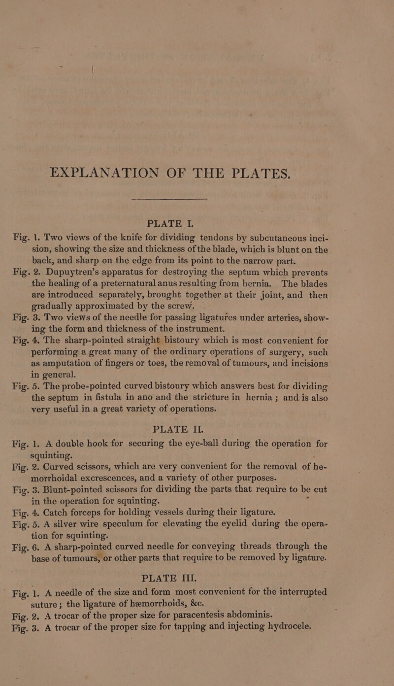 EXPLANATION OF THE PLATES. PLATE I. Fig. 1. Two views of the knife for dividing tendons by subcutaneous inci- sion, showing the size and thickness of the blade, which is blunt.on the back, and sharp on the edge from its point to the narrow part. Fig. 2. Dupuytren’s apparatus for destroying the septum which prevents the healing of a preternatural anus resulting from hernia. The blades are introduced separately, brought together at their joint, and then gradually approximated by the screw. Fig. 3. Two views of the needle for passing ligatures under arteries, show- ing the form and thickness of the instrument. Fig. 4. The sharp-pointed straight bistoury which is most convenient for performing a great many of the ordinary operations of surgery, such as amputation of fingers or toes, the removal of tumours, and incisions in general. Fig. 5. The probe-pointed curved bistoury which answers best for dividing the septum in fistula in ano and the stricture in hernia; and is also very useful in a great variety of operations. PLATE II. Fig. 1. A double hook for securing the eye-ball during the operation for squinting. Fig. 2. Curved scissors, which are very convenient for the removal of he- morrhoidal excrescences, and a variety of other purposes. Fig. 3. Blunt-pointed scissors for dividing the parts that require to be cut in the operation for squinting. ‘ Fig. 4. Catch forceps for holding vessels durimg their ligature. Fig. 5. A silver wire speculum for elevating the eyelid during the opera- tion for squinting. Fig. 6. A sharp-pointed curved needle for conveying threads through the base of tumours, or other parts that require to be removed by ligature. PLATE III. Fig. 1. A needle of the size and form most convenient for the interrupted suture; the ligature of hemorrhoids, &amp;c. Fig. 2. A trocar of the proper size for paracentesis abdominis. Fig. 3. A trocar of the proper size for tapping and injecting hydrocele.