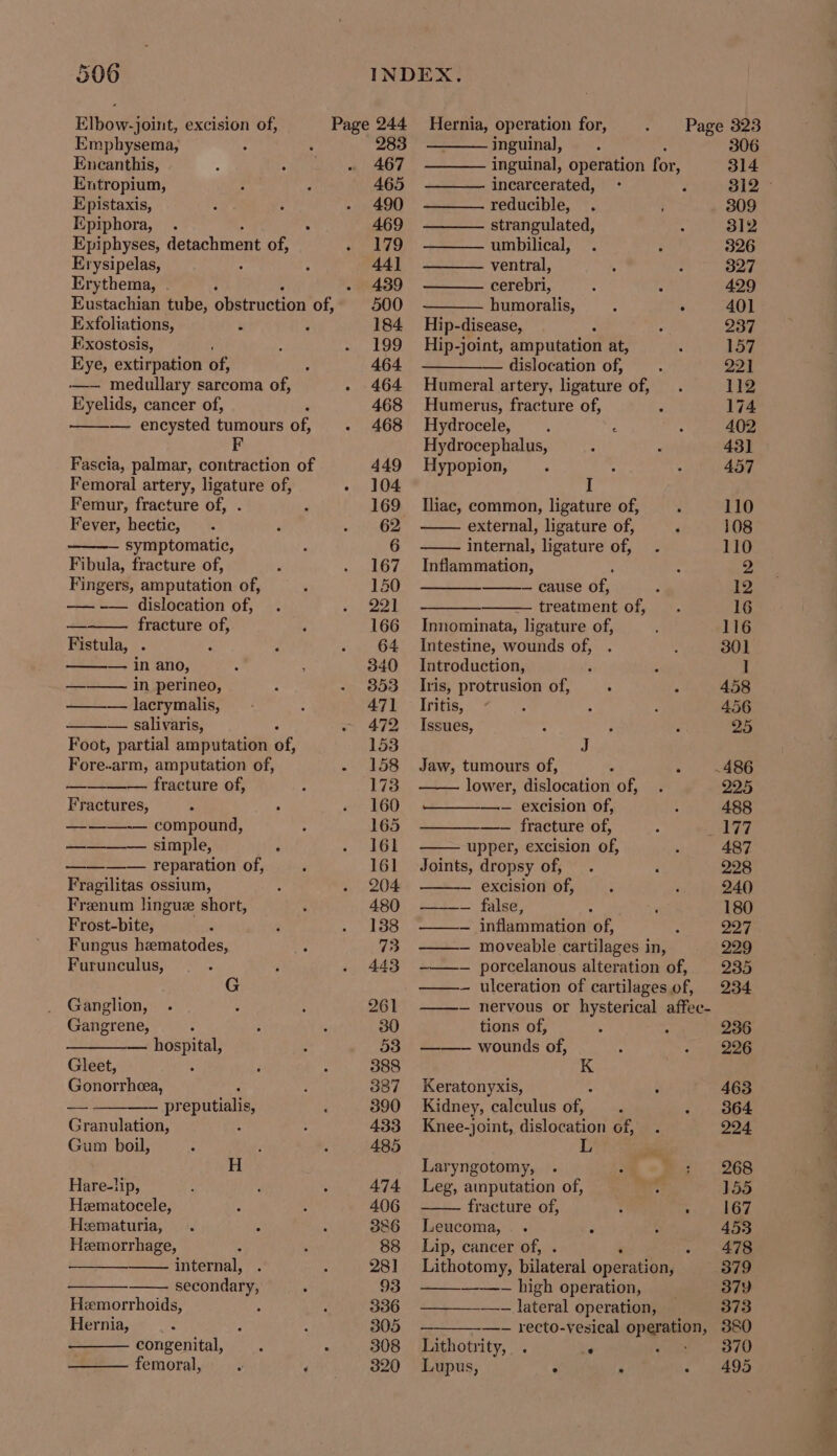Elbow-joint, excision of, Emphysema, : Encanthis, Entropium, Epistaxis, Epiphora, Epiphyses, detachment of, Erysipelas, Erythema, . Eustachian tube, obatruction of, Exfoliations, “ : Exostosis, Eye, extirpation of, -—— medullary sarcoma of, Eyelids, cancer of, Femoral artery, ligature of, Femur, fracture of, . Fever, hectic, symptomatic, Fibula, fracture of, Fingers, amputation of, —— -— dislocation of, fracture of, Fistula, . 25 in Ano; —_—— in perineo, —— — lacrymalis, — salivaris, Foot, partial amputation of, Forearm, amputation of, fracture of, Fractures, ———-— compound, 2s... simple, —_—-—_— reparation of, Fragilitas ossium, Frenum lingue short, Frost-bite, Fungus hematodes, Furunculus, G Ganglion, Gangrene, meen Gleet, Gonorrheea, — pr eputialis, Granulation, Gum boil, H Hare-hp, Hematocele, Heematuria, Hemorrhage, internal, secondary, Hemorrhoids, ; Hernia, congenital, femoral, Hernia, operation for, Page 323 283 inguinal, : 306 467 inguinal, operation for, 314 465 incarcerated, 312 © 490 reducible, 309 469 strangulated, 312 179 umbilical, 326 44] —HH ventral, 327 439 cerebri, a 429 500 humoralis, : ‘ 401 184 Hip-disease, 237 199 Hip-joint, amputation at, 157 464 dislocation of, 221 464 Humeral artery, ligature of, 112 468 Humerus, fracture of, 174 468 Hydrocele, . ‘ 402 Hydrocephalus, 431 449 Hypopion, 457 104 I 169 Iliac, common, ligature of, 110 62 external, ligature of, 108 6 internal, ligature of, 110 167 Inflammation, g 150 — cause of, 12 PA | treatment of, 16 166 Innominata, ligature of, 116 64 Intestine, wounds of, 301 340 Introduction, I 353 _ Iris, protrusion of, 458 471 _ Iritis, : 456 472 Issues, 25 153 J 158 Jaw, tumours of, ; .486 173 lower, dislocation of, 225 160 —-— excision of, 488 165 —-— fracture of, 192 161 upper, excision of, 487 161 Joints, dropsy of, 228 204 — excision of, 240 480. + false, 180 138 M—- inflammation of, 227 73 —- moveable cartilages in, 229 443 -——~ porcelanous alteration of, 235 ——-— ulceration of cartilagesof, 234 261 ——-— nervous or hysterical affec- 30 tions of, “ 236 53 wounds of, 226 388 K 387 Keratonyxis, 463 390 Kidney, calculus of, 364 433 Knee-joint, dislocation of, 224 485 L Laryngotomy, 268 474 Leg, amputation of, 155 406 fracture of, : - 167 386 Leucoma,.. F 453 88 Lip, cancer of, . ‘ - 478 281 Lithotomy, bilateral operation, 379 93 — high operation, 379 336 —- lateral operation, 373 305 —-— recto-vesical sa foc 380 308 Lithotrity, . e 370 320 Lupus, : ‘ 495
