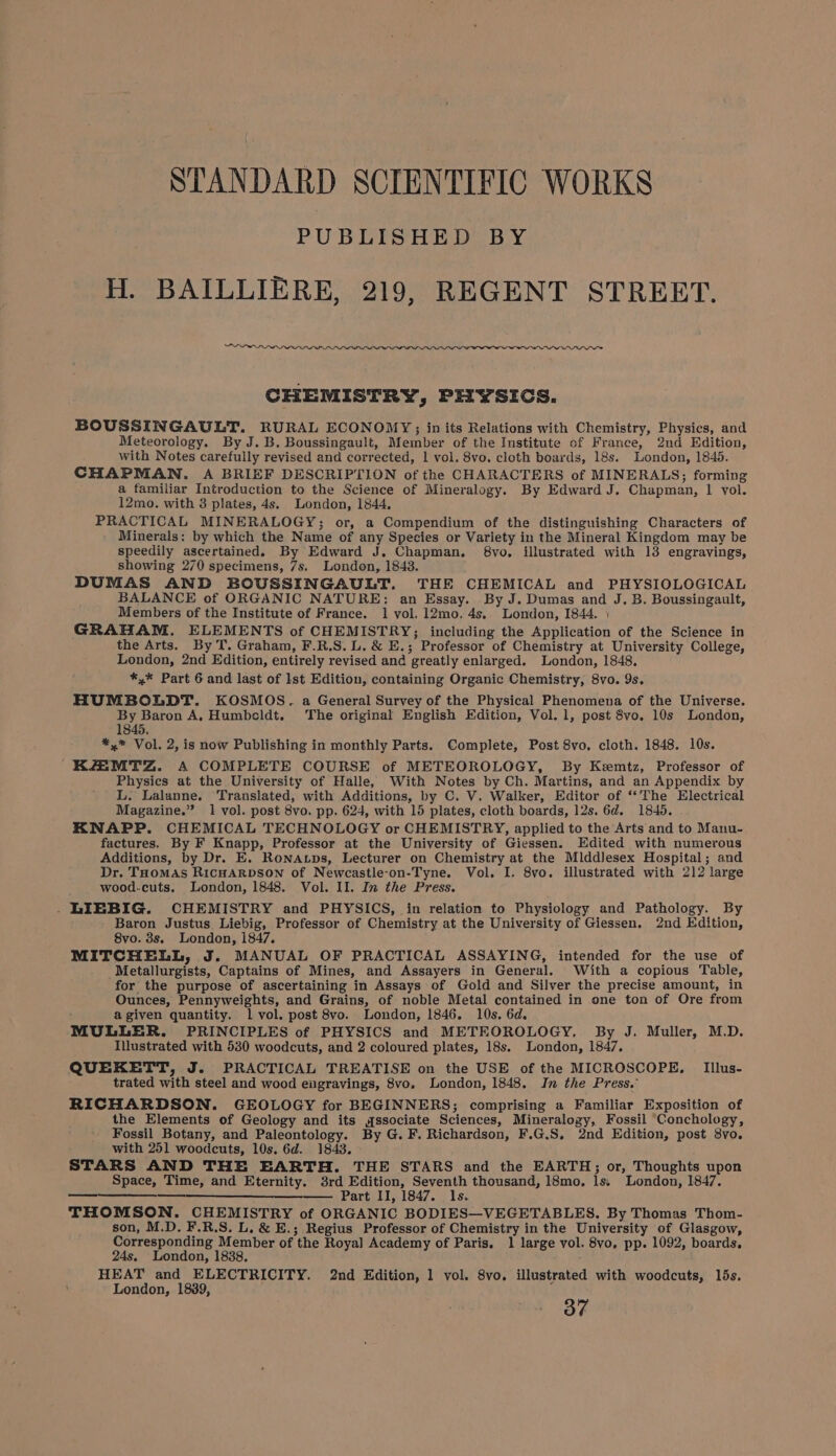 STANDARD SCIENTIFIC WORKS PUBLISHED BY H. BAILLIERE, 219, REGENT STREET. eer WLM ILL CHEMISTRY, PHYSICS. BOUSSINGAULT. RURAL ECONOMY; in its Relations with Chemistry, Physics, and Meteorology. By J. B, Boussingault, Member of the Institute of France, 2nd Edition, with Notes carefully revised and corrected, 1 vol. 8vo. cloth boards, 18s. London, 1845. CHAPMAN. A BRIEF DESCRIPTION of the CHARACTERS of MINERALS; forming a familiar Introduction to the Science of Mineralogy. By Edward J. Chapman, | vol. 12mo. with 3 plates, 4s. London, 1844, PRACTICAL MINERALOGY; or, a Compendium of the distinguishing Characters of Minerals: by which the Name of any Species or Variety in the Mineral Kingdom may be speedily ascertained. By Edward J. Chapman. 8vo. illustrated with 13 engravings, showing 270 specimens, 7s, London, 1843. DUMAS AND BOUSSINGAULT. THE CHEMICAL and PHYSIOLOGICAL BALANCE of ORGANIC NATURE: an Essay. By J. Dumas and J. B. Boussingault, Members of the Institute of France. 1 vol, 12mo, 4s. London, 1844. ) GRAHAM. ELEMENTS of CHEMISTRY; including the Application of the Science in the Arts. By T. Graham, F.R.S. L. &amp; E.; Professor of Chemistry at University College, London, 2nd Edition, entirely revised and greatly enlarged. London, 1848, *,* Part 6 and last of lst Edition, containing Organic Chemistry, 8vo. 9s. HUMBOLDT. KOSMOS. a General Survey of the Physical Phenomena of the Universe. By Baron A. Humbeldt. The original English Edition, Vol. 1, post 8vo. 10s London, 1845, *,* Vol. 2, is now Publishing in monthly Parts. Complete, Post 8vo. cloth. 1848. 10s. KAMTZ. A COMPLETE COURSE of METEOROLOGY, By Kemtz, Professor of Physics at the University of Halle, With Notes by Ch. Martins, and an Appendix by L. Lalanne. Translated, with Additions, by C. V. Walker, Editor of “The Electrical Magazine.” 1 vol. post 8vo. pp. 624, with 15 plates, cloth boards, 12s. 6d. 1845. KNAPP. CHEMICAL TECHNOLOGY or CHEMISTRY, applied to the Arts and to Manu- factures. By F Knapp, Professor at the University of Giessen. Edited with numerous Additions, by Dr. E. Ronatps, Lecturer on Chemistry at the MlddJesex Hospital; and Dr. Toomas RicHARDSON of Newcastle-on-Tyne. Vol. I. 8vo. illustrated with 212 large wood.cuts. London, 1848. Vol. II. In the Press. . LIEBIG. CHEMISTRY and PHYSICS, in relation to Physiology and Pathology. By Baron Justus Liebig, Professor of Chemistry at the University of Giessen. 2nd Edition, 8vo. 8s. London, i847. MITCHELL, J. MANUAL OF PRACTICAL ASSAYING, intended for the use of _Metallurgists, Captains of Mines, and Assayers in General. With a copious Table, for the purpose of ascertaining in Assays of Gold and Silver the precise amount, in Ounces, Pennyweights, and Grains, of noble Metal contained in one ton of Ore from agiven quantity. 1 vol. post 8vo. London, 1846. 10s. 6d. MULLER. PRINCIPLES of PHYSICS and METEOROLOGY, By J. Muller, M.D. Illustrated with 530 woodcuts, and 2 coloured plates, 18s. London, 1847. QUEKETT, J. PRACTICAL TREATISE on the USE of the MICROSCOPE. Illus- trated with steel and wood eigravings, 8vo. London, 1848. In the Press.’ RICHARDSON. GEOLOGY for BEGINNERS; comprising a Familiar Exposition of the Elements of Geology and its qssociate Sciences, Mineralogy, Fossil Conchology, Fossil Botany, and Paleontology. By G. F. Richardson, F.G.S. 2nd Edition, post 8vo. with 251 woodcuts, 10s. 6d. 1843. STARS AND THE EARTH. THE STARS and the EARTH; or, Thoughts upon Space, Time, and Eternity. 3rd Edition, Seventh thousand, 18mo, ls; London, 1847. —— Part II, 1847. ls. THOMSON. CHEMISTRY of ORGANIC BODIES—VEGETABLES. By Thomas Thom- son, M.D. F.R.S. L, &amp; E.; Regius Professor of Chemistry in the University of Glasgow, Corresponding Member of the Royal Academy of Paris. 1 large vol. 8vo, pp. 1092, boards, HEAT and ELECTRICITY. 2nd Edition, 1 vol. 8vo. illustrated with woodcuts, lds. London, 1889, 37 pn