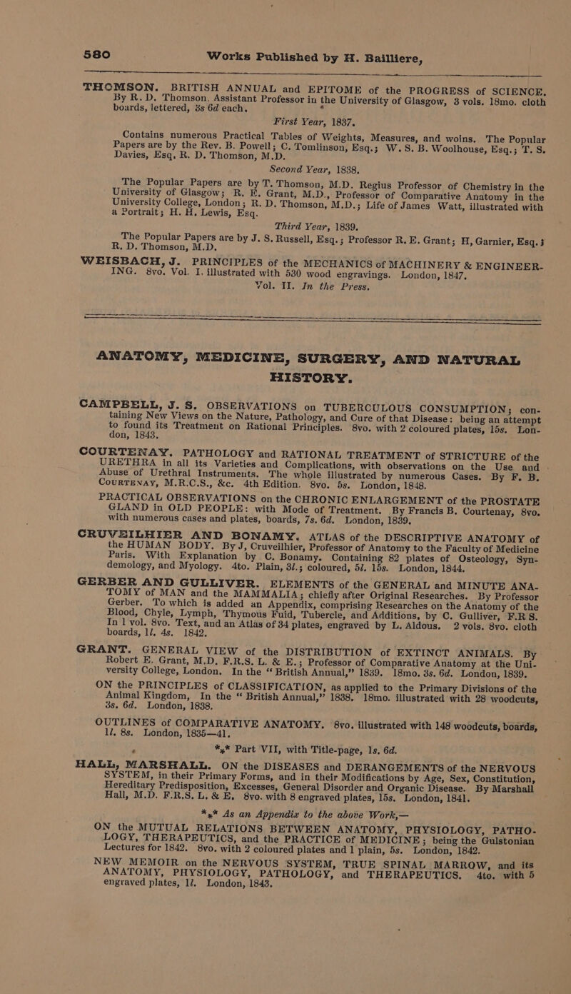 a etc ee ee THCMSON. BRITISH ANNUAL and EPITOME of the PROGRESS of SCIENCE, By R.D. Thomson. Assistant Professor in the University of Glasgow, 8 vols. 18mo. cloth boards, lettered, 3s 6d each. . First Year, 1837. Contains numerous Practical Tables of Weights, Measures, and woins. The Popular Papers are by the Rev. B. Powell; C. Tomlinson, Esq.; W.S. B. Woolhouse, Esq.; T.S. Davies, Esq, R. D. Thomson, M.D. Second Year, 1838. The Popular Papers are by T. Thomson, M.D. Regius Professor of Chemistry in the University of Glasgow; R. FE, Grant, M.D., Professor of Comparative Anatomy in the University College, London; R. D. Thomson, M.D.; Life of James Watt, illustrated with a Portrait; H. H. Lewis, Esq. Third Year, 1839. The Popular Papers are by J. S, Russell, Esq.; Professor R. E. Grant; H, Garnier, Esq. 3 R. D. Thomson, M.D. WEISBACH, J. PRINCIPLES of the MECHANICS of MACHINERY &amp; ENGINEER. ING. 8vo. Vol. I. illustrated with 530 wood engravings. London, 1847, Yol. II. In the Press, pioiiel Lec Rie We Bae Pay 2 peewee ath AM ANATOMY, MEDICINE, SURGERY, AND NATURAL HISTORY. CAMPBELL, J. S. OBSERVATIONS on TUBERCULOUS CONSUMPTION; con- taining New Views on the Nature, Pathology, and Cure of that Disease: being an attempt to found its Treatment on Rational Principles. 8vo. with 2 coloured plates, 15s. Lon- don, 1843, COURTENAY. PATHOLOGY and RATIONAL TREATMENT of STRICTURE of the URETHRA in all its Varieties and Complications, with observations on the Use and .- Abuse of Urethral Instruments. The whole illustrated by numerous Cases. By F. B. CourTENAy, M.R.C.S., &amp;c. 4th Edition. 8vo. 5s. London, 1848. PRACTICAL OBSERVATIONS on the CHRONIC ENLARGEMENT of the PROSTATE GLAND in OLD PEOPLE: with Mode of Treatment. By Francis B. Courtenay, 8vo. with numerous cases and plates, boards, 7s. 6d. London, 1839. CRUVEILHIER AND BONAMY. ATLAS of the DESCRIPTIVE ANATOMY of the HUMAN BODY. By J, Cruveilhier, Professor of Anatomy to the Faculty of Medicine Paris. With Explanation by C. Bonamy. Containing 82 plates of Osteology, Syn- demology, and Myology. 4to. Plain, 3/.; coloured, 5/. 15s. London, 1844. GERBER AND GULLIVER. ELEMENTS of the GENERAL and MINUTE ANA- TOMY of MAN and the MAMMALIA; chiefly after Original Researches. By Professor Gerber. To which is added an Appendix, comprising Researches on the Anatomy of the Blood, Chyle, Lymph, Thymous Fuid, Tubercle, and Additions, by C. Gulliver, F.RS. In 1 vol. 8vo. Text, and an Atlas of 34 plates, engraved by L. Aldous. 2 vols. 8vo. cloth boards, 1/7. 4s. 1842, GRANT. GENERAL VIEW of the DISTRIBUTION of EXTINCT ANIMALS. By Robert E. Grant, M.D. F.R.S. L. &amp; E.; Professor of Comparative Anatomy at the Uni- versity College, London. In the “ British Annual,” 1839. 18mo. 3s. 6d. London, 1839. ON the PRINCIPLES of CLASSIFICATION, as applied to the Primary Divisions of the Animal Kingdom, In the “ British Annual,” 1838, 18mo. illustrated with 28 woodcuts, 3s. 6d. London, 1838. OUTLINES of COMPARATIVE ANATOMY. 68vo. illustrated with 148 woodcuts, boards, 17, 8s. London, 1835—41, . *,* Part VII, with Title-page, Is, 6d. HALL, MARSHALL. ON the DISEASES and DERANGEMENTS of the NERVOUS SYSTEM, in their Primary Forms, and in their Modifications by Age, Sex, Constitution, Hereditary Predisposition, Excesses, General Disorder and Organic Disease. By Marshall Hall, M.D. F.R.S, L. &amp; E, 8vo. with 8 engraved plates, 15s. London, 1841. *,* As an Appendix to the above Work,— ON the MUTUAL RELATIONS BETWEEN ANATOMY, PHYSIOLOGY, PATHO.- LOGY, THERAPEUTICS, and the PRACTICE of MEDICINE; being the Gulstonian Lectures for 1842, 8vo. with 2 coloured plates and 1 plain, 5s. London, 1842. NEW MEMOIR on the NERVOUS SYSTEM, TRUE SPINAL MARROW, and its ANATOMY, PHYSIOLOGY, PATHOLOGY, and THERAPEUTICS, 4to. with 5 engraved plates, 17. London, 1843.