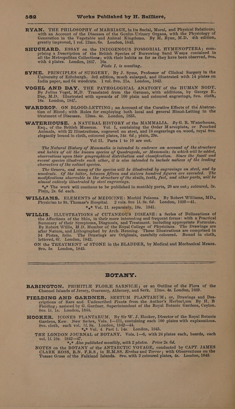 ee a RYAN. THE PHILOSOPHY of MARRIAGE, in its Social, Moral, and Physical Relations; with an Account of the Diseases of the Genito-Urinary Organs, with the Physiology of Generation in the Vegetable and Animal Kingdoms. By M. Ryan, M.D. 4th edition, greatly improved, 1 vol. 12mo.6s. London, 18438. SHUCKARD. ESSAY on the INDIGENOUS FOSSORIAL HYMENOPTERA; com- prising a Description of the British Species of Burrowing Sand Wasps contained in all the Metropolitan Collections; with their habits as far as they have been observed, 8vo. with 4 plates. London, 1837. 10s. Plate I. is wanting. SYME. PRINCIPLES of SURGERY. By J. Syme, Professor of Clinical Surgery in the University of Edinburgh. 3rd edition, much enlarged, and illustrated with 14 plates on India paper, and 64 woodcuts. 1 vol. 8vo. 21s. London, 1842. VOGEL AND DAY. THE PATHOLOGICAL ANATOMY of the HUMAN BODY. By Julius Vogel, M,D. Translated from the German, with additions, by George E. Day, M.D. Illustrated with upwards of 100 plain and coloured engravings, 8vo. cloth, 18s. London, 1847. WARDROP. ON BLOOD-LETTING; an Account of the Curative Effects of the Abstrac- tion of Blood; with Rules for employing both local and general Blood-Letting in the treatment of Diseases. 12mo. 4s. London, 1830. WATERHOUSE. A NATURAL HISTORY of the MAMMALIA. ByG. R. Waterhouse, Esq., of the British Museum. Vol. I, containing the Order Marsupiata, or Pouched Animals, with 22 Illustrations, engraved on steel, and 18 engravings on wood, royal 8yo, elegantly bound in cloth, coloured plates, 34s. 6d.; plain, 29s. Vol II. Parts 1 to 10 are out. The Natural History of Mammalia is intended to embrace an account of the structure and hubits of all the known species of Quadrupeds, or Mammals; to which will be added, observations upon their geographical distribution and classification. Since the fossil and recent species illustrate each other, it is also intended to include notices of the leading characters of the extinct species. The Genera, and many of the species will be illustrated by engravings on steel, and by woodcuts. Of the latter, between fifteen and sixteen hundred figures are ewecuted. The modifications observable in the structure of the skulls, teeth, feet, and other parts, will be almost entirely illustrated by steel engravings. *,* The work will continue to be published in monthly parts, 20 are out; coloured, 3s. Plain, 2s. 6d. each. WILLIAMS. ELEMENTS of MEDICINE: Morbid Poisons. By Robert Williams, MD., Physician to St. Thomas’s Hospital. 2 vols. 8vo 1/. 8s.6d- London, 1836—41. *,* Vol. II. separately, 18s. 1841. WILLIS. ILLUSTRATIONS of CUTANEOUS DISEASE: a Series of Delineations of the Affections of the Skin, in their more interesting and frequent forms: with a Practical Summary of their Symptoms, Diagnosis, and Treatment, including appropriate Formule. By Robert Willis, M.D. Member of the Royal College of Physicians. The Drawings are after Nature, and Lithographed by Arch. Henning. These Illustrations are comprised in 94 Plates, folio. The Drawings are Originals, carefully coloured. Bound in cloth, lettered, 6/, London, 1842. ON the TREATMENT of STONE in the BLADDER, by Medical and Mechanical Means. 8vo. 5s, London, 1843, BOTANY. BABINGTON. PRIMITI® FLORZ SARNIC#; or an Outline of the Flora of the Channel Islands of Jersey, Guernsey, Alderney, and Serk. 12mo. 4s. London, 1839. FIELDING AND GARDNER. SERTUM PLANTARUM; or, Drawings and Des- criptions of Rare and Undescribed Plants from the Author’s Herbarium By H. B Fielding; assisted by G. Gardner, Superintendent of the Royal Botanic Gardens, Ceylon. 8vo. Il. ls. London, 1844. HOOKER. ICONES PLANTARUM. By Sir W. J. Hooker, Director of the Royal Botanie Gardens, Kew. New Series, Vols. I—III, containing each 100 plates with explanations. 8vo. cloth, each vol. 1/. 8s. London, 1842—44. ** Vol. 4. Part 1. 14s. London, 1845. THE LONDON JOURNAL of BOTANY. Vols. 1—6, with 24 plates each, boards, each vol, 12, 10s. 1842—47. *,* Also published monthly, with 2 plates. Price 2s. 6d. NOTES on the BOTANY of the ANTARCTIC VOYAGE, conducted by CAPT. JAMES CLARK ROSS, R.N. F.R.S, in H.M.SS. Erebus and Terror; with Observations on the Tussac Grass of the Falkland Islands. 8vo. with 2 coloured plates, 4s. London, 1843.