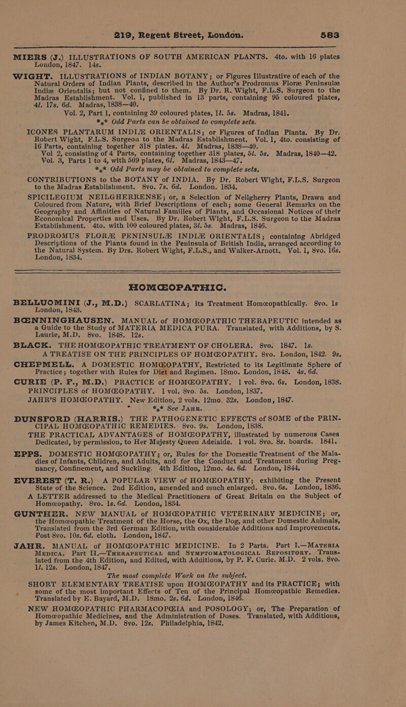 MIERS (J.) ILLUSTRATIONS OF SOUTH AMERICAN PLANTS. 4to. with 16 plates London, 1847. 14s. WIGHT. ILLUSTRATIONS of INDIAN BOTANY; or Figures Illustrative of each of the Natural Orders of Indian Plants, described in the Author’s Prodromus Florz Peninsulze Indiz Orieutalis; but not confined to them. By Dr. R. Wight, F.L.S. Surgeon to the Madras Establishment. Vol. 1, published in 13 parts, containing 95 coloured plates, 4l. 17s. 6d. Madras, 1888—40. Vol. 2, Part 1, containing 39 coloured plates, 1/. 5s. Madras, 1841. *,* Odd Parts can be obtained to complete sets. ICONES PLANTARUM INDIZ ORIENTALIS; or Figures of Indian Plants. By Dr. Robert Wight, F.L.S. Surgeon to the Madras Establishment. Vol.1, 4to. consisting of 16 Parts, containing together 318 plates. 47, Madras, 1838—40. Vol 2, consisting of 4 Parts, containing together 318 plates, 5/. 5s. Madras, 1840—42, Vol. 3, Parts 1 to 4, with 509 plates, 6/. Madras, 1843—47,. *,* Odd Parts may be obtained to complete sets. CONTRIBUTIONS to the BOTANY of INDIA. By Dr. Robert Wight, F.L.S. Surgeon to the Madras Establishment. 8yo. 7s. 6d. London. 1834. SPICILEGIUM NEILGHERRENSE; or, a Selection of Neilgherry Plants, Drawn and Coloured from Nature, with Brief Descriptions of each; some General Remarks on the Geography and Affinities of Natural Families of Plants, and Occasional Notices of their Economical Properties and Uses. By Dr. Robert Wight, F.L.S. Surgeon to the Madras Establishment. 4to. with 100 coloured plates, 3/.5s. Madras, 1846. PRODROMUS FLORA PENINSULZ INDIZ ORIENTALIS; containing Abridged Descriptions of the Plants found in the Peninsula of British India, arranged according to the Natural System. By Drs. Robert Wight, F.L.S., and Walker-Arnott. Vol. 1, 8vo. l6s. London, 1834. HOMCOPATHIC. BELLUOMINI (J., M.D.) SCARLATINA; its Treatment Homeopathically. 8vo. ls London, 1843. BCOENNINGHAUSEN. MANUAL of HOMQ@®OPATHIC THERAPEUTIC intended as a Guide to the Study of MATERIA MEDICA PURA. Translated, with Additions, by S. Laurie, M.D. 8vo. 1848. 12s. BLACK. THE HOMCOPATHIC TREATMENT OF CHOLERA. 8vo. 1847. Ils. A TREATISE ON THE PRINCIPLES OF HOMG@OPATHY. 8vo. London, 1842. 9s. CHEPMELL. A DOMESTIC HOMCGOPATHY, Restricted to its Legitimate Sphere of Practice; together with Rules for Diet and Regimen. 18mo. London, 1848. 4s. 6d. CURIE (P. F., M.D.) PRACTICE of HOMG@OPATHY. 1 vol. 8vo. 6s. London, 1838. PRINCIPLES of HOMC@OPATHY. 1 vol. 8vo. 5s. London, 1837. JAHR’S HOMGOPATHY. New Edition, 2 vols. 12mo. 32s, London, 1847. « *,* See JAHR. DUNSFORD (HARRIS.) THE PATHOGENETIC EFFECTS of SOME of the PRIN- CIPAL HOM@OPATHIC REMEDIES. 8vo. 9s. London, 1838. THE PRACTICAL ADVANTAGES of HOMGOPATHY, illustrated by numerous Cases Dedicated, by permission, to Her Majesty Queen Adelaide. 1 vol. 8vo. 8s. boards. 1841. EPPS. DOMESTIC HOMGOPATHY;; or, Rules for the Domestic Treatment of the Mala- dies of Infants, Children, and Adults, and for the Conduct and Treatment during Preg- nancy, Confinement, and Suckling. 4th Edition, 12mo. 4s. 6d. London, 1844, EVEREST (T. R.) A POPULAR VIEW of HOMGOPATHY; exhibiting the Present State of the Science. 2nd Edition, amended and much enlarged. 8vo.6s. London, 1836. A LETTER addressed to the Medical Practitioners of Great Britain on the Subject of Homeopathy. 8vo. ls.6d, London, 1834. GUNTHER. NEW MANUAL of HOMG@OPATHIC VETERINARY MEDICINE; or, the Homeopathic Treatment of the Horse, the Ox, the Dog, and other Domestic Animals, Translated from the 8rd German Edition, with considerable Additions and Improvements. Post 8vo. 10s. 6d, cloth. London, 1847. JAHR. MANUAL of HOMG@OPATHIC MEDICINE. In 2 Parts. Part I.—MarTeRIA Mepica. Part I1.—TuHEerAPEUTICAL and SyMPTOMATOLOGICAL ReEposiToRy. ‘Trans- lated from the 4th Edition, and Edited, with Additions, by P. F. Curie. M.D, 2 vols. 8vo. ll. 12s. London, 1847. : The most complete Work on the subject. SHORT ELEMENTARY TREATISE upon HOMG@OPATHY and its PRACTICE; with some of the most important Effects of Ten of the Principal Homeopathic Remedies. Translated by E. Bayard, M.D. 18mo. 2s. 6d. London, 1846. NEW HOM@OPATHIC PHARMACOPGIA and POSOLOGY; or, The Preparation of Homeopathic Medicines, and the Administration of Doses. Translated, with Additions, by James Kitchen, M.D. 8yo, 12s. Philadelphia, 1842,