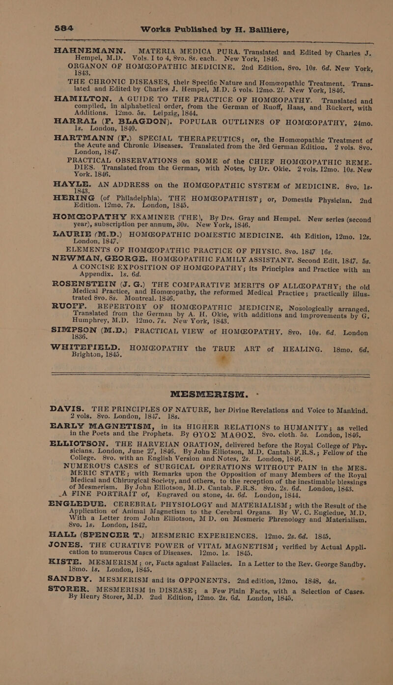 / 584 Works Published by H. Bailliere, tr HAHNEMANN. MATERIA MEDICA PURA. Translated and Edited by Charles J. Hempel, M.D. Vols. I to 4, 8vo. 8s. each. New York, 1846. ORGANON OF HOMGOPATHIC MEDICINE, 2nd Edition. 8vo. 10s. 6d. New York, 1843. THE CHRONIC DISEASES, their Specific Nature and Homeopathic Treatment. _ Trans- lated and Edited by Charles J. Hempel, M.D. 5 vols. 12mo. 2/. New York, 1846. HAMILTON. A GUIDE TO THE PRACTICE OF HOMG@OPATHY. Translated and compiled, in alphabetical order, from the German of Ruoff, Haas, and Riickert, with Additions. 1l2mo. 5s. Leipzig, 1844, HARRAL (F. BLAGDON). POPULAR OUTLINES OF HOM@OPATHY, 24mo. ls. London, 1840. HARTMANN (F.) SPECIAL THERAPEUTICS; or, the Homeopathic Treatment of the Acute and Chronic Diseases. Translated from the 3rd German Edition. 2 vols. 8vo. London, 1847. PRACTICAL OBSERVATIONS on SOME of the CHIEF HOMG@OPATHIC REME- DIES. Translated from the German, with Notes, by Dr. Okie. 2 vols. I2mo. 10s. New York. 1846. HAYLE. AN ADDRESS on the HOM@OPATHIC SYSTEM of MEDICINE. 8vo. ls. 1 43. HERING (of Philadelphia), TH® HOMCOPATHIST; or, Domestie Physician. 2nd Edition. 12mo. 7s. London, 1845. HOMCGOPATHY EXAMINER (THE), By Drs. Gray and Hempel. New series (second year), subscription per annum, 30s. New York, 18-46. LAURIE (M.D.) HOM@OPATHIC DOMESTIC MEDICINE. 4th Edition, 12mo. 12s. London, 1847. ELEMENTS OF HOMG@OPATHIC PRACTICE OF PHYSIC, 8vo. 1847 16s. NEWMAN, GEORGE. HOM@OPATHIC FAMILY ASSISTANT. Second Edit. 1847, s. A CONCISE EXPOSITION OF HOMGOPATHY;; its Principles and Practice with an Appendix. ls. 6d. ROSENSTEIN (J.G.) THE COMPARATIVE MERITS OF ALL@OPATHY; the old Medical Practice, and Homeopathy, the reformed Medical Practice; practically illus- trated 8vo. 8s. Montreal. 1846, RUOFF. REPERTORY OF HOM@OPATHIC MEDICINE, Nosologically arranged, Translated from the German by A. H. Okie, with additions and improvements by G, Humphrey, M.D. 12mo.7s. New York, !843. SE Se (M.D.) PRACTICAL VIEW of HOMC@OPATHY. 8vo. 10s. 6d, London WHITEFIELD. HOMGOPATHY the TRUE ART of HEALING. 18mo. 6d. Brighton, 1845, * MESMERISM. - DAVIS. THE PRINCIPLES OF NATURE, her Divine Revelations and Voice to Mankind, 2 vols. 8vo. London, 1847. 18s. EARLY MAGNETISM, in its HIGHER RELATIONS to HUMANITY; as veiled in the Poets and the Prophets. By BYOS MAOOS. §8vo. cloth. 5s. London, 1846. ELLIOTSON. THE HARVEIAN ORATION, delivered before the Royal College of Phy- sicians, London, June 27, 1846. By John Elliotson, M.D. Cantab. F.R.S.; Fellow of the College. 8vo. with an English Version and Notes, 2s. London, 1846. NUMEROUS CASES of SURGICAL OPERATIONS WITHOUT PAIN in the MES- MERIC STATE; with Remarks upon the Opposition of many Members of the Royal Medical and Chirurgical Society, and others, to the reception of the inestimable blessings of Mesmerism. By John Elliotson, M.D. Cantab. F.R.S. 8vo. 2s. 6d. London, 1343. _A FINE PORTRAIT of, Engraved on stone, 4s. 6d. London, 1844. ENGLEDUE. CEREBRAL PHYSIOLOGY and MATERIALISM ; with the Result of the Application of Animal Magnetism to the Cerebral Organs. By W.C. Engledue, M.D. With a Letter from John Elliotson, M D. on Mesmeric Phreno!logy and Materialism. 8vo. ls, London, 1842. HALL (SPENCER T.) MESMERIC EXPERIENCES. 12mo. 2s.6d. 1845. JONES. THE CURATIVE POWER of VITAL MAGNETISM; verified by Actual Appli- cation to numerous Cases of Diseases. 12mo. ls. 1845. KISTE. MESMERISM; or, Facts against Fallacies. Ina Letter to the Rev. George Sandby. 18mo. ls. London, 1845. SANDBY. MESMERISM and its OPPONENTS. 2nd edition, 12mo. 1848. 4s. STORER. MESMERISM in DISEASE; a Few Plain Facts, with a Selection of Cases. &gt;