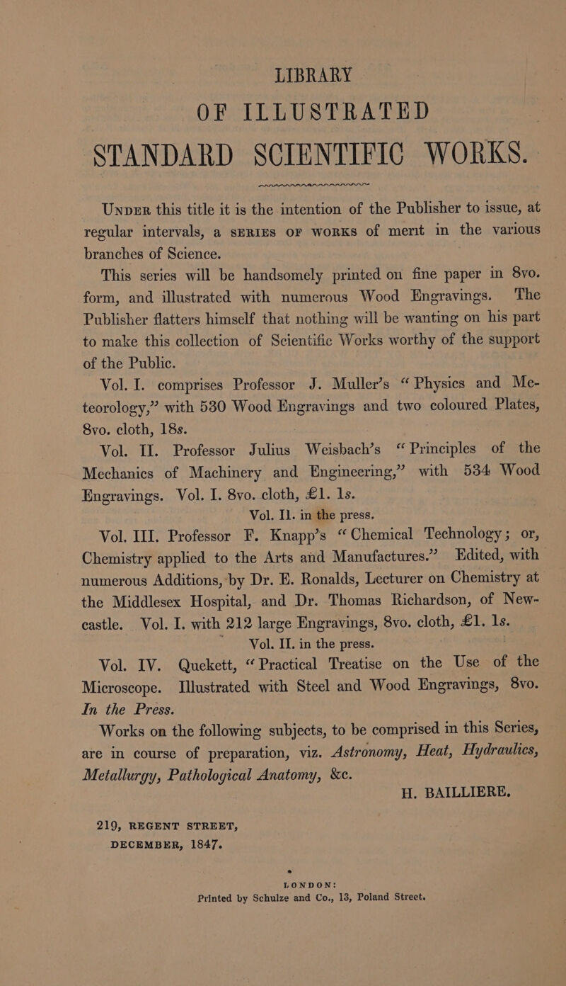 LIBRARY OF ILLUSTRATED STANDARD SCIENTIFIC WORKS. Unper this title it is the intention of the Publisher to issue, at regular intervals, a SERIES OF WoRKs of merit in the various branches of Science. This series will be handsomely printed on fine paper m 8vo. form, and illustrated with numerous Wood Engravings. The Publisher flatters himself that nothing will be wanting on his part to make this collection of Scientific Works worthy of the support of the Public. Vol. I. comprises Professor J. Muller’s “Physics and Me- teorology,” with 530 Wood Engravings and two coloured Plates, 8vo. cloth, 18s. Vol. II. Professor Julius Weisbach’s “ Principles of the Mechanics of Machinery and Engineering,’ with 534 Wood Engravings. Vol. I. 8vo. cloth, £1. 1s. Vol. Il. in the press. Vol. III. Professor F. Knapp’s “Chemical Technology; or, Chemistry applied to the Arts and Manufactures.” Edited, with | numerous Additions, ‘by Dr. E. Ronalds, Lecturer on Chemistry at the Middlesex Hospital, and Dr. Thomas Richardson, of New- castle. Vol. I. with 212 large Engravings, 8vo. cloth, £1. ls. Vol. II. in the press. Vol. IV. Quekett, “Practical Treatise on the Use of the Microscope. Illustrated with Steel and Wood Engravings, 8vo. In the Press. Works on the following subjects, to be comprised in this Series, are in course of preparation, viz. Astronomy, Heat, Hydraulics, Metallurgy, Pathological Anatomy, &amp;c. H. BAILLIERE, 219, REGENT STREET, DECEMBER, 1847. 2 LONDON: Printed by Schulze and Co., 13, Poland Street.