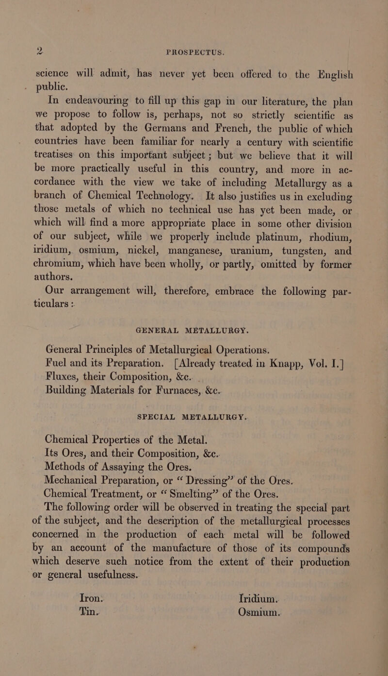 science will admit, has never yet been offered to the English public. In endeavouring to fill up this gap in our literature, the plan we propose to follow is, perhaps, not so strictly scientific as that adopted by the Germans and French, the public of which countries have been familiar for nearly a century with scientific treatises on this important subject ; but we believe that it will be more practically useful in this country, and more in ac- cordance with the view we take of including Metallurgy as a branch of Chemical Technology. It also justifies us in excluding those metals of which no technical use has yet been made, or which will find a more appropriate place in some other division of our subject, while we properly include platinum, rhodium, iridium, osmium, nickel, manganese, uranium, tungsten, and chromium, which have been wholly, or partly, omitted by former authors. Our arrangement will, therefore, embrace the following par- ticulars :. GENERAL METALLURGY. General Principles of Metallurgical Operations. Fuel and its Preparation. [Already treated in Knapp, Vol. I.] Fluxes, their Composition, &amp;e.. | Building Materials for Furnaces, &amp;c. SPECIAL METALLURGY. Chemical Properties of the Metal. Its Ores, and their Composition, &amp;c.. Methods of Assaying the Ores. Mechanical Preparation, or “ Dressing” of the Ores. Chemical Treatment, or “ Smelting” of the Ores. The following order will be observed in treating the special part of the subject, and the description of the metallurgical processes concerned. in the production of each metal will be followed by an account of the manufacture of those of its compounds which deserve such notice from the extent of their production er general usefulness. Iron. | Iridium. Tin. Osmium.