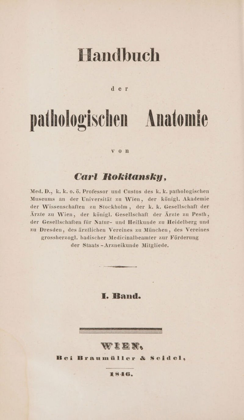 patholoeischen Anatomie Carl Rokitansky, Med.D., k.k.0.ö. Professor und Custos des k. k. pathologischen Museums an der Universität zu Wien, der königl. Akademie der Wissenschaften zu Stockholm , der k. k. Gesellschaft der Ärzte zu Wien, der königl. Gesellschaft der Ärzte zu Pesth, der Gesellschaften für Natur- und Heilkunde zu Heidelberg und zu Dresden, des ärztlichen Vereines zu München, des Vereines srossherzogl. badischer Medicinalbeamter zur Förderung der Staats - Arzneikunde Mitgliede. I. Band. WEEN, Bei Braumüller &amp; Seidel, 1846.