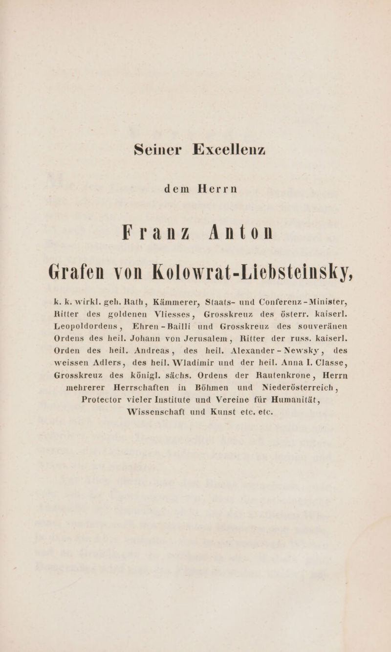 Seiner Excellenz dem Herrn Franz Anton Grafen von Kolowrat-Liebsteinsky, k. k. wirkl. geh. Rath, Kämmerer, Staats- und Conferenz -Minister, Ritter des goldenen Vliesses, Grosskreuz des österr. kaiserl. Leopoldordens, Ehren-Bailli und Grosskreuz des souveränen Ordens des heil. Johann von Jerusalem, Ritter der russ. kaiserl. Orden des heil. Andreas, des heil. Alexander- Newsky, des weissen Adlers, des heil. Wladimir und der heil. Anna I. Classe, Grosskreuz des königl. sächs. Ordens der Rautenkrone, Herrn mehrerer Herrschaften in Böhmen und Niederösterreich, Protector vieler Institute und Vereine für Humanität, Wissenschaft und Kunst etc. etc.