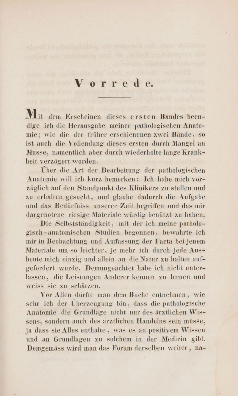 Vorrede. Mi dem Erscheinen dieses ersten Bandes been- dige ich die Herausgabe meiner pathologischen Anato- mie: wie die der früher erschienenen zwei Bände, so ist auch die Vollendung dieses ersten durch Mangel an Musse, namentlich aber durch wiederholte lange Krank- heit verzögert worden. Über die Art der Bearbeitung der pathologischen Anatomie will ich kurz bemerken: Ich habe mich vor- züglich auf den Standpunkt des Klinikers zu stellen und zu erhalten gesucht. und glaube dadurch die Aufgabe und das Bedürfniss unserer Zeit begriffen und das mir dargebotene riesige Materiale würdig benützt zu haben. Die Selbstständigkeit,. mit der ich meine patholo- gisch-anatomischen Studien begonnen, bewahrte ich mir in Beobachtung und Auffassung der Facta bei jenem Materiale um so leichter, je mehr ich durch jede Aus- beute mich einzig und allein an die Natur zu halten auf- gefordert wurde. Demungeachtet habe ich nicht unter- lassen. die Leistungen Anderer kennen zu lernen und weiss sie zu schätzen. Vor Allen dürfte man dem Buche entnehmen, wie sehr ich der Überzeugung bin, dass die pathologische Anatomie die Grundlage nicht nur des ärztlichen Wis- sens, sondern auch des ärztlichen Handelns sein müsse, ja dass sie Alles enthalte, was es an positivem Wissen und an Grundlagen zu solchem in der Medicin gibt. Demgemäss wird man das Forum derselben weiter, na-